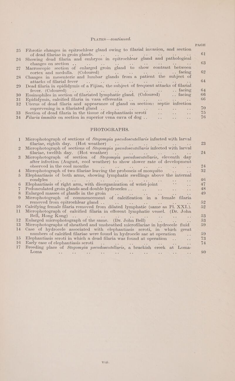 PLATES— continued. Fibrotic changes in epitrochlear gland owing to filarial invasion, and section of dead filariae in eroin glands. Showing dead filaria and embryos in epitrochlear eland and pathological changes on section Macroscopic section of enlarged eroin gland to show contrast between cortex and medulla. (Coloured) .. facing Changes in mesenteric and lumbar elands from a patient the subject of attacks of filarial fever Dead filaria in epididymis of a Fijian, the subject ‘of frequent attacks of filarial fever. (Coloured) . . facing Eosinophiles in section of filariated lymphatic ae (Coloured) . facing Epididymis, calcified filaria in vasa efferentia e ae Be) Uterus of dead filaria and appearance of gland on section: septic infection supervening in a filariated gland a : : Section of dead filaria in the tissue of elephantiasis seroti Filaria tmmitis on section in superior vena cava of dog . PHOTOGRAPHS. Microphotograph of sections of Stegomyia pseudoscutellaris infected with larval filariae, eighth day. (Hot weather) a Microphotograph of sections of Stegomyia pseudoscutellaris infected with larval filariae, twelfth day. (Hot weather) Microphotograph of section of Stegomyia pseudoscutellaris, ‘eleventh day after infection (August, cool weather) to show slower rate of development observed in the cool months Microphotograph of two filariae leaving the proboscis of mosquito : Elephantiasis of both arms, showing lymphatic swellings above the internal condyles ; Pedunculated groin glands and double hydroceles . Enlarged masses of glands in the groin : a: se ae Microphotograph of commencement of calcification in a female filaria removed from epitrochlear gland . Calcifying female filaria removed from dilated lymphatic (same as Pl. Ex, Microphotograph of calcified filaria in efferent eee vessel. (Dr. John Bell, Hong Kong) .. aH ee se Enlarged microphotograph of the same. (Dr. John Bell) Microphotographs of sheathed and unsheathed microfilariae in hydrocele fluid. Case of hydrocele associated with elephantiasis scroti, in which great numbers of calcified filariae were found in hydrocele sac at operation EKlephantiasis scroti in which a dead filaria was found at operation Karly case of elephantiasis scroti . ae i sé oi ie ere place of Stegomyia pseudoscutellaris, a brackish creek at Loma- oma oe a Ay
