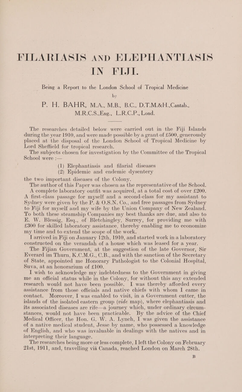 IN FLL. _ Bemg a Report to the London School of Tropical Medicine : . P. H. BAHR, M.A., M.B., B.C., D.T.M.&amp;H.,Cantab., WMER«C.S:. Ene, [.R2C.P., Lend. The researches detailed below were carried out in the Fiji Islands during the year 1910, and were made possible by a grant of £500, generously placed at the disposal of the London School of Tropical Medicine by Lord Sheffield for tropical research. The subjects chosen for investigation by the Committee of the Tropical School were :— (1) Elephantiasis and filarial diseases (2) Epidemic and endemic dysentery the two important diseases of the Colony. The author of this Paper was chosen as the representative of the School. A complete laboratory outfit was acquired, at a total cost of over £200. A first-class passage for myself and a second-class for my assistant to Sydney were given by the P. &amp; O.S.N. Co., and free passages from Sydney to Fiji for myself and my wife by the Union Company of New Zealand. To both these steamship Companies my best thanks are due, and also to EK. W. Blessig, Esq., of Bletchingley, Surrey, for providing me with £300 for skilled laboratory assistance, thereby enabling me to economize my time and to extend the scope of the work. I arrived in Fiji on January 12th, 1910, and started work in a laboratory constructed on the verandah of a house which was leased for a year. The Fijian Government, at the suggestion of the late Governor, Sir Everard im Thurn, K.C.M.G., C.B., and with the sanction of the Secretary of State, appointed me Honorary Pathologist to the Colonial Hospital, Suva, at an honorarium of £100. I wish to acknowledge my indebtedness to the Government in giving me an Official status while in the Colony, for without this any extended research would not have been possible. I was thereby afforded every assistance from those officials and native chiefs with whom I came in contact. Moreover, I was enabled to visit, in a Government cutter, the islands of the isolated eastern group (vide map), where elephantiasis and its associated diseases are rife—a journey which, under ordinary circum- stances, would not have been practicable. By the advice of the Chief Medical Officer, the Hon. G. W. A. Lynch, I was given the assistance of a native medical student, Jesse by name, who possessed a knowledge of English, and who was invaluable in dealings with the natives and in interpreting their language. The researches being more or less complete, I left the Colony on February 21st, 1911, and, travelling via Canada, reached London on March 28th. B