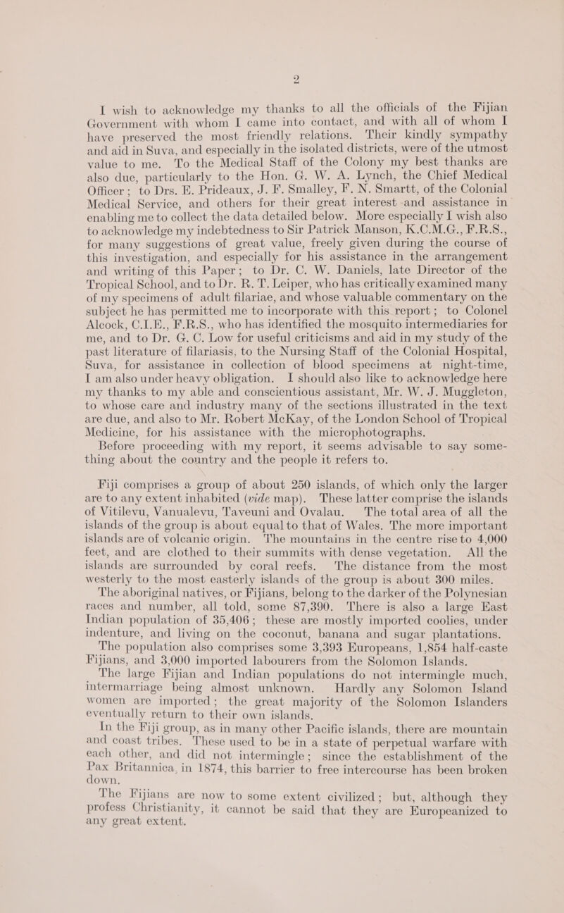 ” —_ I wish to acknowledge my thanks to all the officials of the Fijian Government with whom I came into contact, and with all of whom I have preserved the most friendly relations. Their kindly sympathy and aid in Suva, and especially in the isolated districts, were of the utmost value to me. To the Medical Staff of the Colony my best thanks are also due, particularly to the Hon. G. W. A. Lynch, the Chief Medical Officer; to Drs. E. Prideaux, J. F. Smalley, F. N. Smartt, of the Colonial Medical Service, and others for their great interest and assistance in enabling me to collect the data detailed below. More especially I wish also to acknowledge my indebtedness to Sir Patrick Manson, K.C.M.G., F.B.S., for many suggestions of great value, freely given during the course of this investigation, and especially for his assistance in the arrangement and writing of this Paper; to Dr. C. W. Daniels, late Director of the Tropical School, and to Dr. R. T. Leiper, who has critically examined many of my specimens of adult filariae, and whose valuable commentary on the subject he has permitted me to incorporate with this report; to Colonel Alcock, C.1.E., F.R.S., who has identified the mosquito intermediaries for me, and to Dr. G. C. Low for useful criticisms and aid in my study of the past literature of filariasis, to the Nursing Staff of the Colonial Hospital, Suva, for assistance in collection of blood specimens at night-time, I am also under heavy obligation. I should also like to acknowledge here my thanks to my able and conscientious assistant, Mr. W. J. Muggleton, to whose care and industry many of the sections illustrated in the text are due, and also to Mr. Robert McKay, of the London School of Tropical Medicine, for his assistance with the microphotographs. Before proceeding with my report, it seems advisable to say some- thing about the country and the people it refers to. Fiji comprises a group of about 250 islands, of which only the larger are to any extent inhabited (wide map). These latter comprise the islands of Vitilevu, Vanualevu, Taveuni and Ovalau. The total area of all the islands of the group is about equal to that of Wales. The more important islands are of volcanic origin. The mountains in the centre rise to 4,000 feet, and are clothed to their summits with dense vegetation. All the islands are surrounded by coral reefs. The distance from the most westerly to the most easterly islands of the group is about 300 miles. The aboriginal natives, or Fijians, belong to the darker of the Polynesian races and number, all told, some 87,390. There is also a large East Indian population of 35,406; these are mostly imported coolies, under indenture, and living on the coconut, banana and sugar plantations. The population also comprises some 3,393 Europeans, 1,854 half-caste Fijians, and 3,000 imported labourers from the Solomon Islands. _ The large Fijian and Indian populations do not intermingle much, intermarriage being almost unknown. Hardly any Solomon Island women are imported; the great majority of the Solomon Islanders eventually return to their own islands. In the Fiji group, as in many other Pacific islands, there are mountain and coast tribes. These used to be in a state of perpetual warfare with each other, and did not intermingle; since the establishment of the ee Britannica, in 1874, this barrier to free intercourse has been broken down. The Fijians are now to some extent civilized: but, although they a { hie = . . e ° profess Christianity, it cannot be said that they are Europeanized to any great extent.