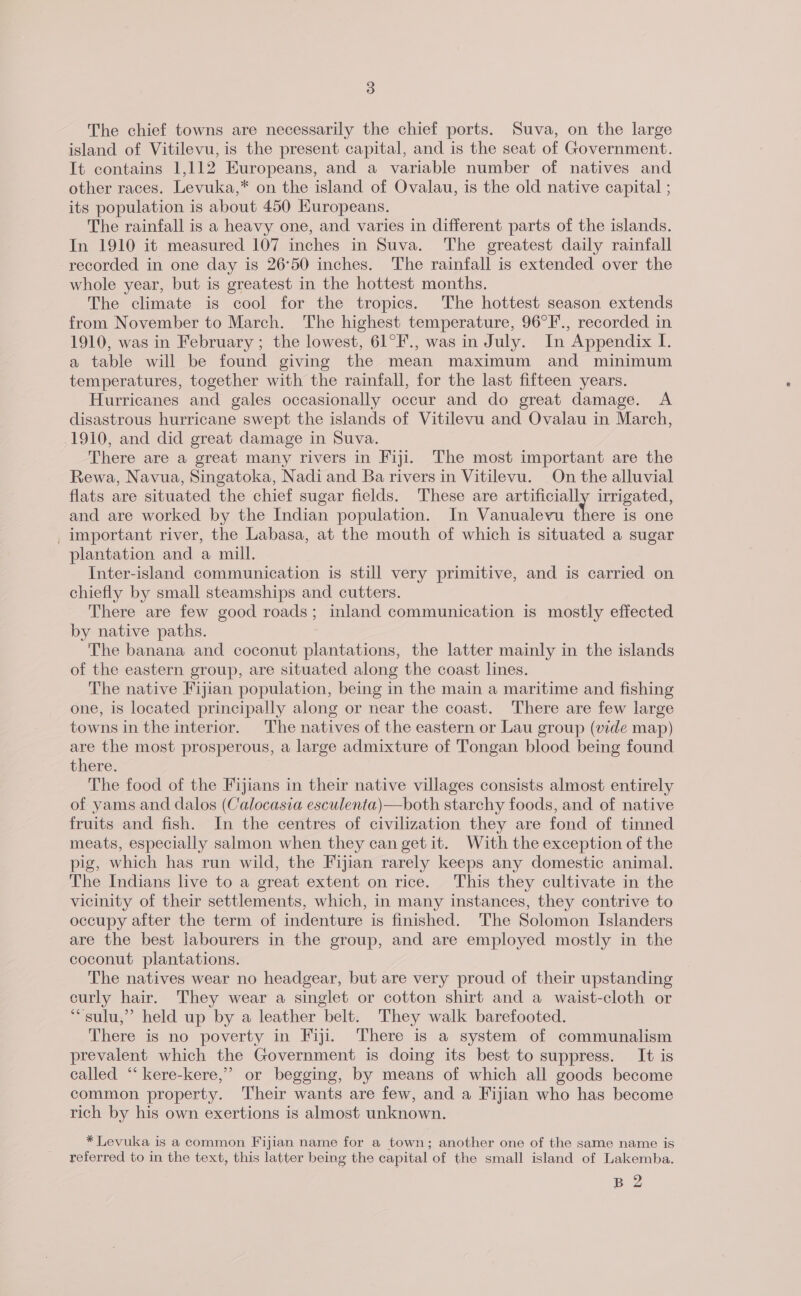 The chief towns are necessarily the chief ports. Suva, on the large island of Vitilevu, is the present capital, and is the seat of Government. It contains 1,112 Europeans, and a variable number of natives and other races. Levuka,* on the island of Ovalau, is the old native capital ; its population is about 450 Kuropeans. The rainfall is a heavy one, and varies in different parts of the islands. In 1910 it measured 107 inches in Suva. The greatest daily rainfall recorded in one day is 26°50 inches. The rainfall is extended over the whole year, but is greatest in the hottest months. The climate is cool for the tropics. The hottest season extends from November to March. The highest temperature, 96°F., recorded in 1910, was in February ; the lowest, 61°F., was in July. In Appendix I. a table will be found giving the mean maximum and minimum temperatures, together with the rainfall, for the last fifteen years. Hurricanes and gales occasionally occur and do great damage. A disastrous hurricane swept the islands of Vitilevu and Ovalau in March, 1910, and did great damage in Suva. There are a great many rivers in Fiji. The most important are the Rewa, Navua, Singatoka, Nadi and Ba rivers in Vitilevu. On the alluvial flats are situated the chief sugar fields. These are artificially irrigated, and are worked by the Indian population. In Vanualevu there is one _ important river, the Labasa, at the mouth of which is situated a sugar plantation and a mill. Inter-island communication is still very primitive, and is carried on chiefly by small steamships and cutters. There are few good roads; inland communication is mostly effected by native paths. The banana and coconut plantations, the latter mainly in the islands of the eastern group, are situated along the coast lines. The native Fijian population, being in the main a maritime and fishing one, is located principally along or near the coast. There are few large towns in the interior. The natives of the eastern or Lau group (vide map) are the most prosperous, a large admixture of Tongan blood being found there. The food of the Fijians in their native villages consists almost entirely of yams and dalos (Calocasia esculenta)—both starchy foods, and of native fruits and fish. In the centres of civilization they are fond of tinned meats, especially salmon when they can get it. With the exception of the pig, which has run wild, the Fijian rarely keeps any domestic animal. The Indians live to a great extent on rice. This they cultivate in the vicinity of their settlements, which, in many instances, they contrive to occupy after the term of indenture is finished. The Solomon Islanders are the best labourers in the group, and are employed mostly in the coconut plantations. The natives wear no headgear, but are very proud of their upstanding curly hair. They wear a singlet or cotton shirt and a waist-cloth or ‘“sulu,” held up by a leather belt. They walk barefooted. There is no poverty in Fiji. There is a system of communalism prevalent which the Government is doing its best to suppress. It is called “‘ kere-kere,” or begging, by means of which all goods become common property. Their wants are few, and a Fijian who has become rich by his own exertions is almost unknown. * Levuka is a common Fijian name for a town; another one of the same name is referred to in the text, this latter being the capital of the small island of Lakemba. B 2