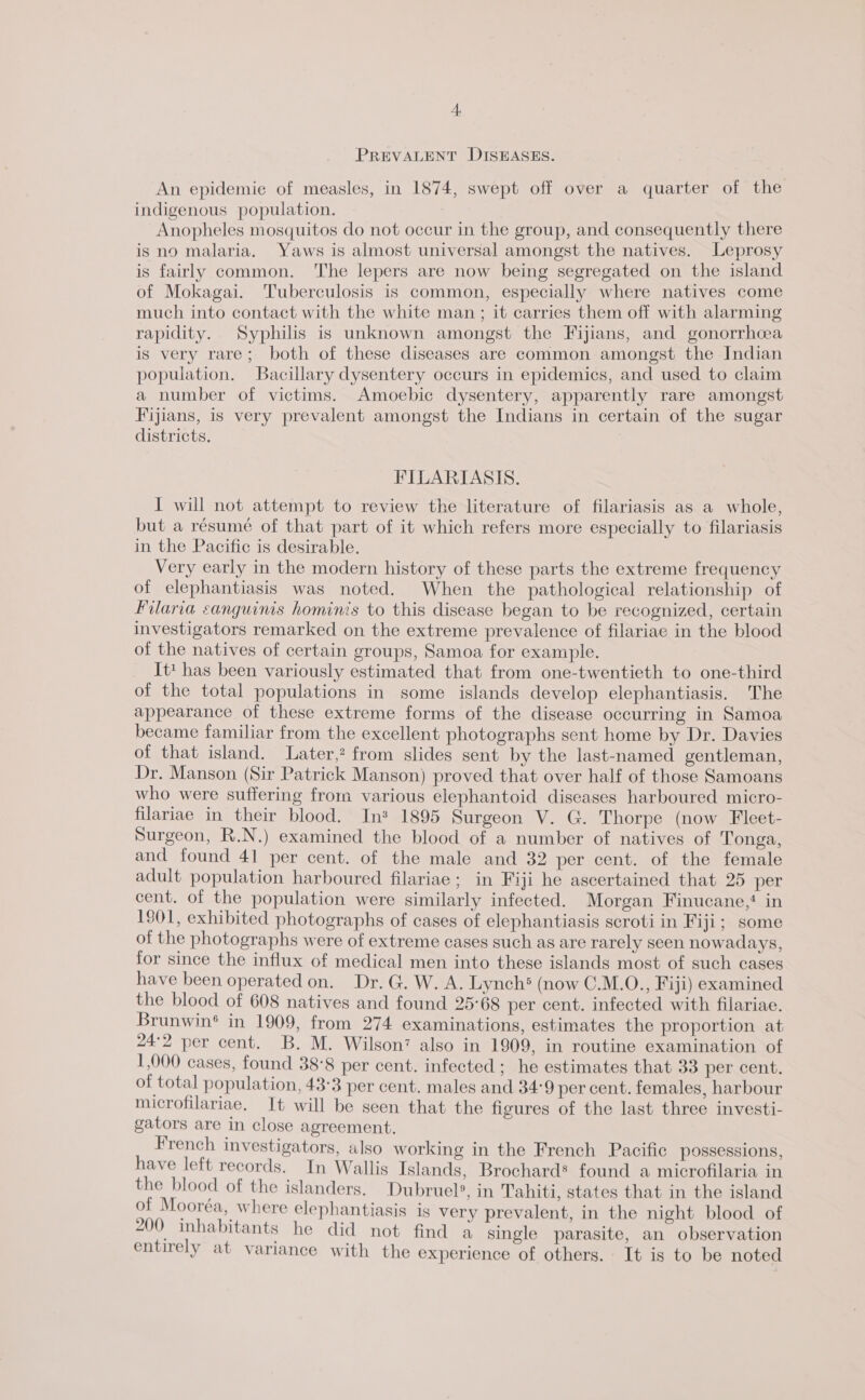 PREVALENT DISEASES. An epidemie of measles, in 1874, swept off over a quarter of the indigenous population. Anopheles mosquitos do not occur in the group, and consequently there is no malaria. Yaws is almost universal amongst the natives. Leprosy is fairly common. The lepers are now being segregated on the island of Mokagai. Tuberculosis is common, especially where natives come much into contact with the white man; it carries them off with alarming rapidity. Syphilis is unknown amongst the Fijians, and gonorrhoea is very rare; both of these diseases are common amongst the Indian population. Bacillary dysentery occurs in epidemics, and used to claim a number of victims. Amoebic dysentery, apparently rare amongst Fijians, is very prevalent amongst the Indians in certain of the sugar districts. : FILARIASIS. I will not attempt to review the literature of filariasis as a whole, but a résumé of that part of it which refers more especially to filariasis in the Pacific is desirable. Very early in the modern history of these parts the extreme frequency of elephantiasis was noted. When the pathological relationship of Filaria canguinis hominis to this disease began to be recognized, certain investigators remarked on the extreme prevalence of filariae in the blood of the natives of certain groups, Samoa for example. It* has been variously estimated that from one-twentieth to one-third of the total populations in some islands develop elephantiasis. The appearance of these extreme forms of the disease occurring in Samoa became familiar from the excellent photographs sent home by Dr. Davies of that island. Later,? from slides sent by the last-named gentleman, Dr. Manson (Sir Patrick Manson) proved that over half of those Samoans who were suffering from various elephantoid diseases harboured micro- filariae in their blood. In* 1895 Surgeon V. G. Thorpe (now Fleet- Surgeon, R.N.) examined the blood of a number of natives of Tonga, and found 41 per cent. of the male and 32 per cent. of the female adult population harboured filariae; in Fiji he ascertained that 25 per cent. of the population were similarly infected. Morgan Finucane,‘ in 1901, exhibited photographs of cases of elephantiasis scroti in Fiji; some of the photographs were of extreme cases such as are rarely seen nowadays, for since the influx of medical men into these islands most of such cases have been operated on. Dr. G. W. A. Lynch® (now C.M.O., Fiji) examined the blood of 608 natives and found 25°68 per cent. infected with filariae. Brunwin’ in 1909, from 274 examinations, estimates the proportion at 24°2 per cent. B. M. Wilson’ also in 1809, in routine examination of 1,000 cases, found 38°8 per cent. infected; he estimates that 33 per cent. of total population, 43:3 per cent. males and 34-9 per cent. females, harbour microfilariae. It will be seen that the figures of the last three investi- gators are in close agreement. French investigators, also working in the French Pacific possessions, have left records. In Wallis Islands, Brochard* found a microfilaria in the blood of the islanders. Dubruel®, in Tahiti, states that in the island of Mooréa, where elephantiasis is very prevalent, in the night blood of 200 inhabitants he did not find a single parasite, an observation entirely at variance with the experience of others. It is to be noted