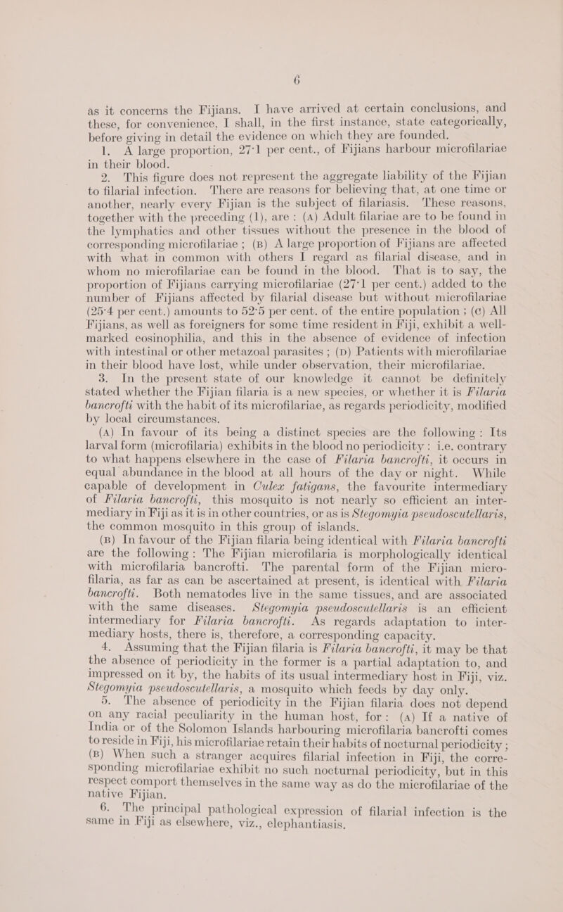 as it concerns the Fijians. I have arrived at certain conclusions, and these, for convenience, I shall, in the first instance, state categorically, before giving in detail the evidence on which they are founded. 1. A large proportion, 27:1 per cent., of Fijians harbour microfilariae in their blood. 2. This figure does not represent the aggregate liability of the Fijian to filarial infection. There are reasons for believing that, at one time or another, nearly every Fijian is the subject of filariasis. ‘hese reasons, together with the preceding (1), are : (A) Adult filariae are to be found in the lymphatics and other tissues without the presence in the blood of corresponding microfilariae ; (B) A large proportion of Fijians are affected with what in common with others I regard as filarial disease, and in whom no microfilariae can be found in the blood. That is to say, the proportion of Fijians carrying microfilariae (27°1 per cent.) added to the number of Fijians affected by filarial disease but without microfilariae (25°4 per cent.) amounts to 52°5 per cent. of the entire population ; (c) All Fijians, as well as foreigners for some time resident in Fiji, exhibit a well- marked eosinophilia, and this in the absence of evidence of infection with intestinal or other metazoal parasites ; (D) Patients with microfilariae in their blood have lost, while under observation, their microfilariae. 3. In the present state of our knowledge it cannot be definitely stated whether the Fijian filaria is a new species, or whether it is Filaria bancroftc with the habit of its microfilariae, as regards periodicity, modified by local circumstances. (A) In favour of its being a distinct species are the following: Its larval form (microfilaria) exhibits in the blood no periodicity : i.e. contrary to what happens elsewhere in the case of Filaria bancrofti, it occurs in equal abundance in the blood at all hours of the day or night. While capable of development in Culex fatigans, the favourite intermediary of Filaria bancrofti, this mosquito is not nearly so efficient an inter- mediary in Fiji as it is in other countries, or as is Stegomyia pseudoscutellaris, the common mosquito in this group of islands. (B) In favour of the Fijian filaria being identical with Filaria bancrofti are the following: The Fijian microfilaria is morphologically identical with microfilaria bancrofti. The parental form of the Fijian micro- filaria, as far as can be ascertained at present, is identical with Filaria bancrofti. Both nematodes live in the same tissues, and are associated with the same diseases. Stegomyia pseudoscutellaris is an_ efficient intermediary for Filaria bancroftt. As regards adaptation to inter- mediary hosts, there is, therefore, a corresponding capacity. 4. Assuming that the Fijian filaria is Filaria bancrofti, it may be that the absence of periodicity in the former is a partial adaptation to, and Impressed on it by, the habits of its usual intermediary host in Fiji, viz. Stegomyia pscudoscutellaris, a mosquito which feeds by day only. 5. The absence of periodicity in the Fijian filaria does not depend on any racial peculiarity in the human host, for: (a) If a native of India or of the Solomon Islands harbouring microfilaria bancrofti comes to reside in Fiji, his microfilariae retain their habits of nocturnal periodicity ; (B) When such a stranger acquires filarial infection in Fiji, the corre- sponding microfilariae exhibit no such nocturnal periodicity, but in this respect comport themselves in the same way as do the microfilariae of the native Fijian. 6. The principal pathological expression of filarial infection is the same in Fiji as elsewhere, viz., elephantiasis.