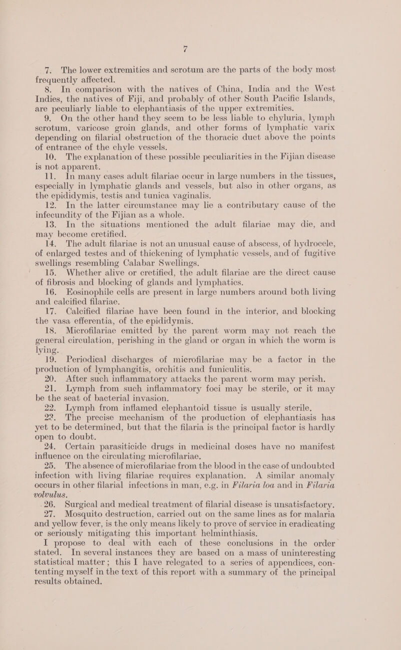 7. The lower extremities and scrotum are the parts of the body most frequently affected. 8. In comparison with the natives of China, India and the West Indies, the natives of Fiji, and probably of other South Pacific Islands, are peculiarly liable to elephantiasis of the upper extremities. 9. On the other hand they seem to be less liable to chyluria, lymph scrotum, varicose groin glands, and other forms of lymphatic varix depending on filarial obstruction of the thoracic duct above the points of entrance of the chyle vessels. 10. The explanation of these possible peculiarities in the Fijian disease is not apparent. 11. In many cases adult filariae occur in large numbers in the tissues, especially in lymphatic glands and vessels, but also in other organs, as the epididymis, testis and tunica vaginalis. 12. In the latter circumstance may lie a contributary cause of the infecundity of the Fijian as a whole. 13. In the situations mentioned the adult filariae may die, and may become cretified. 14. The adult filariae is not an unusual cause of abscess, of hydrocele, of enlarged testes and of thickening of lymphatic vessels, and of fugitive swellings resembling Calabar Swellings. 15. Whether alive or cretified, the adult filariae are the direct cause of fibrosis and blocking of glands and lymphatics. 16. Eosinophile cells are present in large numbers around both living and calcified filariae. 17. Calcified filariae have been found in the interior, and blocking the vasa efferentia, of the epididymis. 18. Microfilariae emitted by the parent worm may not reach the general circulation, perishing in the gland or organ in which the worm is lying. 19. Periodical discharges of microfilariae may be a factor in the production of lymphangitis, orchitis and funiculitis. 20. After such inflammatory attacks the parent worm may perish. 21. Lymph from such inflammatory foci may be sterile, or it may be the seat of bacterial invasion. 22. Lymph from inflamed elephantoid tissue is usually sterile. 22. ‘The precise mechanism of the production of elephantiasis has yet to be determined, but that the filaria is the principal factor is hardly open to doubt. 24. Certain parasiticide drugs in medicinal doses have no manifest influence on the circulating microfilariae. 25. ‘The absence of microfilariae from the blood in the case of undoubted infection with living filariae requires explanation. A similar anomaly occurs in other filarial imfections in man, e.g. in Pilarva loa and in Filaria volvulus. .26. Surgical and medical treatment of filarial disease is unsatisfactory. 27. Mosquito destruction, carried out on the same lines as for malaria and yellow fever, is the only means likely to prove of service in eradicating or seriously mitigating this important helminthiasis. I propose to deal with each of these conclusions in the order stated. In several instances they are based on a mass of uninteresting statistical matter; this I have relegated to a series of appendices, con- tenting myself in the text of this report with a summary of the principal results obtained.