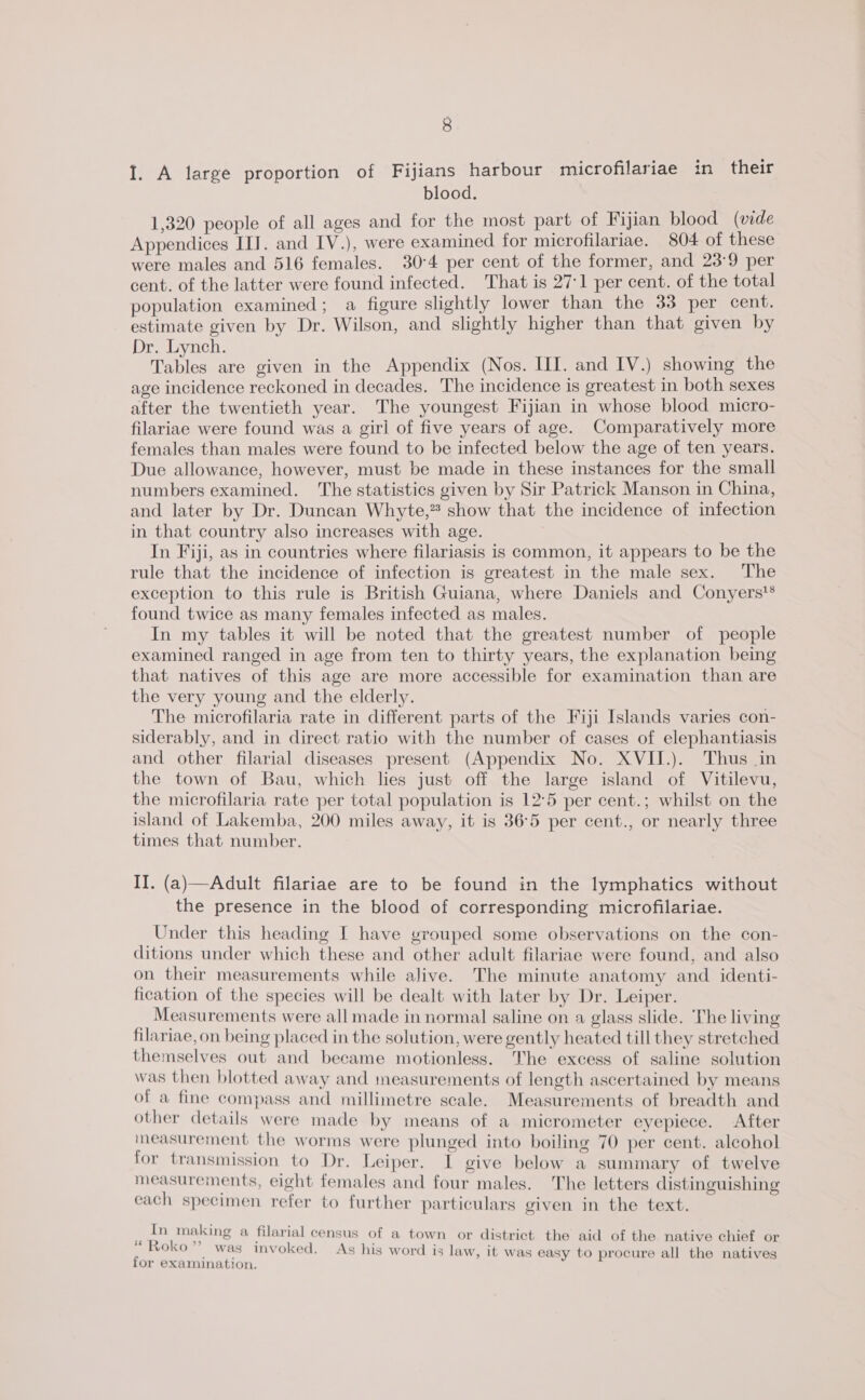 I. A large proportion of Fijians harbour microfilariae in their blood. 1,320 people of all ages and for the most part of Fijian blood (vide Appendices II]. and IV.), were examined for microfilariae. 804 of these were males and 516 females. 30:4 per cent of the former, and 23°9 per cent. of the latter were found infected. That is 27-1 per cent. of the total population examined; a figure slightly lower than the 33 per cent. estimate given by Dr. Wilson, and slightly higher than that given by Dr. Lynch. Tables are given in the Appendix (Nos. HI. and IV.) showing the age incidence reckoned in decades. The incidence is greatest in both sexes after the twentieth year. The youngest Fijian in whose blood micro- filariae were found was a girl of five years of age. Comparatively more females than males were found to be infected below the age of ten years. Due allowance, however, must be made in these instances for the small numbers examined. The statistics given by Sir Patrick Manson in China, and later by Dr. Duncan Whyte,” show that the incidence of infection in that country also increases with age. In Fiji, as in countries where filariasis is common, it appears to be the rule that the incidence of infection is greatest in the male sex. The exception to this rule is British Guiana, where Daniels and Conyers'® found twice as many females infected as males. In my tables it will be noted that the greatest number of people examined ranged in age from ten to thirty years, the explanation being that natives of this age are more accessible for examination than are the very young and the elderly. The microfilaria rate in different parts of the Fiji Islands varies con- siderably, and in direct ratio with the number of cases of elephantiasis and other filarial diseases present (Appendix No. XVII.). Thus in the town of Bau, which lies just off the large island of Vitilevu, the microfilaria rate per total population is 12°5 per cent.; whilst on the island of Lakemba, 200 miles away, it is 36°5 per cent., or nearly three times that number. II. (a)—Adult filariae are to be found in the lymphatics without the presence in the blood of corresponding microfilariae. Under this heading I have grouped some observations on the con- ditions under which these and other adult filariae were found, and also on their measurements while alive. The minute anatomy and identi- fication of the species will be dealt with later by Dr. Leiper. Measurements were all made in normal saline on a glass slide. The living filariae, on being placed in the solution, were gently heated till they stretched themselves out and became motionless. The excess of saline solution was then blotted away and measurements of length ascertained by means of a fine compass and millimetre scale. Measurements of breadth and other details were made by means of a micrometer eyepiece. After ineasurement the worms were plunged into boiling 70 per cent. alcohol for transmission to Dr. Leiper. I give below a summary of twelve measurements, eight females and four males. The letters distinguishing each specimen refer to further particulars given in the text. : In making a filarial census of a town or district the aid of the native chief or ‘ Roko was ul ( | . re . p&gt; it as c SY I . h fox examination.