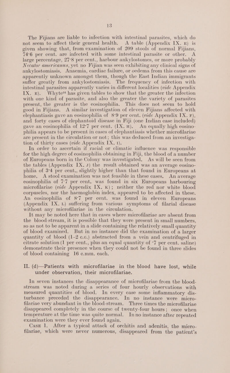 The Fijians are liable to infection with intestinal parasites, which do not seem to affect their general health. A table (Appendix IX. &amp;) is given showing that, from examination of 209 stools of normal Fijians, 74:6 per cent. are infected with some intestinal parasite or other. &lt;A large percentage, 27°8 per cent., harbour ankylostomes, or more probably Necator americanus, yet no Fijian was seen exhibiting any clinical signs of ankylostomiasis. Anaemia, cardiac failure, or oedema from this cause are apparently unknown amongst them, though the Kast Indian immigrants suffer greatly from ankylostomiasis. The frequency of infection with intestinal parasites apparently varies in different localities (vide Appendix IX. £). Whyte* has given tables to show that the greater the infection with one kind of parasite, and also the greater the variety of parasites present, the greater is the eosinophilia. This does not seem to hold good in Fijians. A similar investigation of eleven Fijians affected with elephantiasis gave an eosinophilia of 8°9 per cent. (wide Appendix IX. F), and forty cases of elephantoid disease in Fiji (one Indian case included) gave an eosinophilia of 12°7 per cent. (IX. H). An equally high eosino- philia appears to be present in cases of elephantiasis whether microfilariae are present in the circulation or not; this was deduced from an investiga- tion of thirty cases (vide Appendix IX. 1). In order to ascertain if racial or climatic influence was responsible for the high degree of eosinophilia obtaining in Fiji, the blood of a number of Europeans born in the Colony was investigated. As will be seen from the tables (Appendix IX. J) the result obtained was an average eosino- philia of 3°4 per cent., slightly higher than that found in Europeans at home. A stool examination was not feasible in these cases. An average eosinophilia of 7°7 per cent. was found in six Europeans harbouring microfilariae (vide Appendix IX. kK); neither the red nor white blood corpuscles, nor the haemoglobin index, appeared to be affected in these. An eosinophilia of 8°7 per cent. was found in eleven Europeans (Appendix IX. 1) suffering from various symptoms of filarial disease without any microfilariae in the circulation. It may be noted here that in cases where microfilariae are absent from the blood-stream, it is possible that they were present in small numbers, so as not to be apparent in a slide containing the relatively small quantity of blood examined. But in no instance did the examination of a larger quantity of blood (1-2 ¢.c.) abstracted from a vein and centrifuged in citrate solution (1 per cent., plus an equal quantity of *7 per cent. saline) demonstrate their presence when they could not be found in three slides of blood containing 16 c.mm. each. II. (d)—Patients with microfilariae in the blood have lost, while under observation, their microfilariae. In seven instances the disappearance of microfilariae from the blood- stream was noted during a series of four hourly observations with measured quantities of blood. In every case some inflammatory dis- turbance preceded the disappearance. In no instance were micro- filariae very abundant in the blood-stream. Three times the microfilariae disappeared completely in the course of twenty-four hours; once when temperature at the time was quite normal. Inno instance after repeated examination were they ever found again. CasE 1. After a typical attack of orchitis and adenitis, the micro- filariae, which were never numerous, disappeared from the patient’s