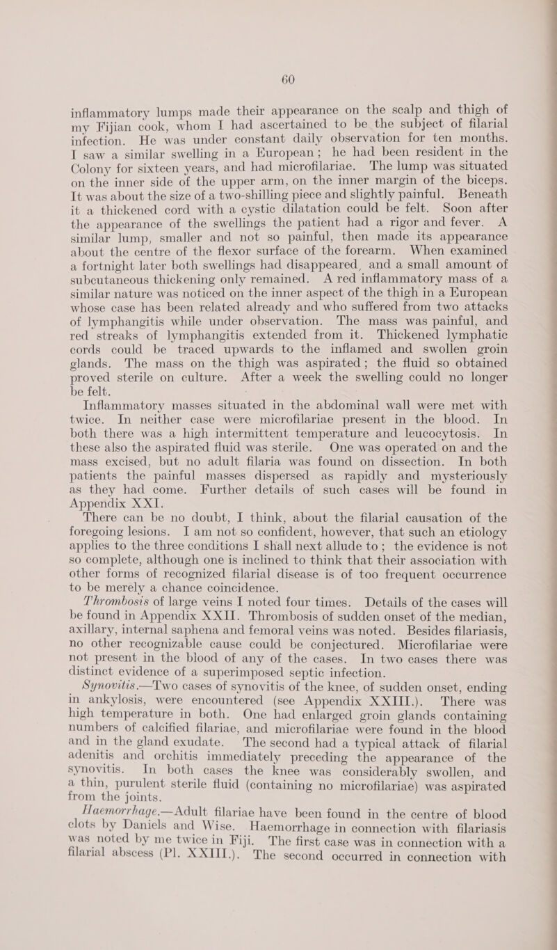 inflammatory lumps made their appearance on the scalp and thigh of my Fijian cook, whom I had ascertained to be the subject of filarial infection. He was under constant daily observation for ten months. I saw a similar swelling in a European; he had been resident in the Colony for sixteen years, and had microfilariae. The lump was situated on the inner side of the upper arm, on the inner margin of the biceps. It was about the size of a two-shilling piece and slightly painful. Beneath it a thickened cord with a cystic dilatation could be felt. Soon after the appearance of the swellings the patient had a rigor and fever. A similar lump, smaller and not so painful, then made its appearance about the centre of the flexor surface of the forearm. When examined a fortnight later both swellings had disappeared, and a small amount of subcutaneous thickening only remained. A red inflammatory mass of a similar nature was noticed on the inner aspect of the thigh in a European whose case has been related already and who suffered from two attacks of lymphangitis while under observation. The mass was painful, and red streaks of lymphangitis extended from it. Thickened lymphatic cords could be traced upwards to the inflamed and swollen groin glands. The mass on the thigh was aspirated; the fluid so obtained proved sterile on culture. After a week the swelling could no longer be felt. , Inflammatory masses situated in the abdominal wall were met with twice. In neither case were microfilariae present in the blood. In both there was a high intermittent temperature and leucocytosis. In these also the aspirated fluid was sterile. One was operated on and the mass excised, but no adult filaria was found on dissection. In both patients the painful masses dispersed as rapidly and mysteriously as they had come. Further details of such cases will be found in Appendix X XI. There can be no doubt, I think, about the filarial causation of the foregoing lesions. I am not so confident, however, that such an etiology applies to the three conditions I shall next allude to; the evidence is not so complete, although one is inclined to think that their association with other forms of recognized filarial disease is of too frequent occurrence to be merely a chance coincidence. Thrombosis of large veins I noted four times. Details of the cases will be found in Appendix X XII. Thrombosis of sudden onset of the median, axillary, internal saphena and femoral veins was noted. Besides filariasis, no other recognizable cause could be conjectured. Microfilariae were not present in the biood of any of the cases. In two cases there was distinct evidence of a superimposed septic infection. Synovitis.—Two cases of synovitis of the knee, of sudden onset, ending in ankylosis, were encountered (see Appendix XXIII.). There was high temperature in both. One had enlarged groin glands containing numbers of calcified filariae, and microfilariae were found in the blood and in the gland exudate. The second had a typical attack of filarial adenitis and orchitis immediately preceding the appearance of the synovitis. In both cases the knee was considerably swollen, and a thin, purulent sterile fluid (containing no microfilariae) was aspirated from the joints. Haemorrhage.— Adult filariae have been found in the centre of blood clots by Daniels and Wise. Haemorrhage in connection with filariasis was noted by me twice in Fiji. The first case was in connection with a filarial abscess (Pl. XXIII.). The second occurred in connection with