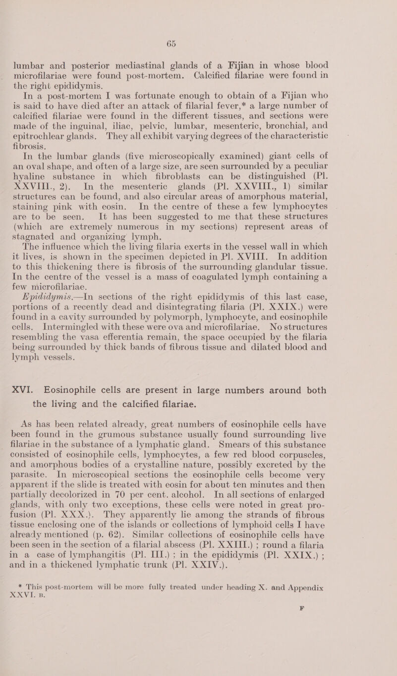 lumbar and posterior mediastinal glands of a Fijian in whose blood microfilariae were found post-mortem. Calcified filariae were found in the right epididymis. In a post-mortem I was fortunate enough to obtain of a Fijian who is said to have died after an attack of filarial fever,* a large number of calcified filariae were found in the different tissues, and sections were made of the inguinal, iliac, pelvic, lumbar, mesenteric, bronchial, and -epitrochlear glands. They all exhibit varying degrees of the characteristic fibrosis. In the lumbar glands (five microscopically examined) giant cells of an oval shape, and often of a large size, are seen surrounded by a peculiar hyaline substance in which fibroblasts can be distinguished (PI. XXVIII., 2). In the mesenteric glands (Pl. XXVIII., 1) similar structures can be found, and also circular areas of amorphous material, staining pink with eosin. In the centre of these a few lymphocytes are to be seen. It has been suggested to me that these structures (which are extremely numerous in my sections) represent areas of stagnated and organizing lymph. The influence which the living filaria exerts in the vessel wall in which it lives, is shown in the specimen depicted in Pl. XVIII. In addition to this thickening there is fibrosis of the surrounding glandular tissue. In the centre of the vessel is a mass of coagulated lymph containing a few niicrofilariae. Hpididymis.—tIn sections of the right epididymis of this last case, portions of a recently dead and disintegrating filaria (Pl. X XIX.) were found in a cavity surrounded by polymorph, lymphocyte, and eosinophile cells, Intermingled with these were ova and microfilariae. No structures resembling the vasa efferentia remain, the space occupied by the filaria being surrounded by thick bands of fibrous tissue and dilated blood and lymph vessels. XVI. Eosinophile cells are present in large numbers around both the living and the calcified filariae. As has been related already, great numbers of eosinophile cells have been found in the grumous substance usually found surrounding live _ filariae in the substance of a lymphatic gland. Smears of this substance consisted of eosinophile cells, lymphocytes, a few red blood corpuscles, and amorphous bodies of a crystalline nature, possibly excreted by the parasite. In microscopical sections the eosinophile cells become very apparent if the slide is treated with eosin for about ten minutes and then partially decolorized in 70 per cent. alcohol. In all sections of enlarged glands, with.only two exceptions, these cells were noted in great pro- fusion (Pl. XXX.). They apparently lie among the strands of fibrous tissue enclosing one of the islands or collections of lymphoid cells I have already mentioned (p. 62). Similar collections of eosinophile cells have been seen in the section of a filarial abscess (Pl. X XIII.) ; round a filaria in a case of lymphangitis (Pl. III.) ; in the epididymis (PE XXX.) and in a thickened lymphatic trunk (Pl. XXIV.). * This post-mortem will be more fully treated under heading X. and Appendix XXVI. B. F