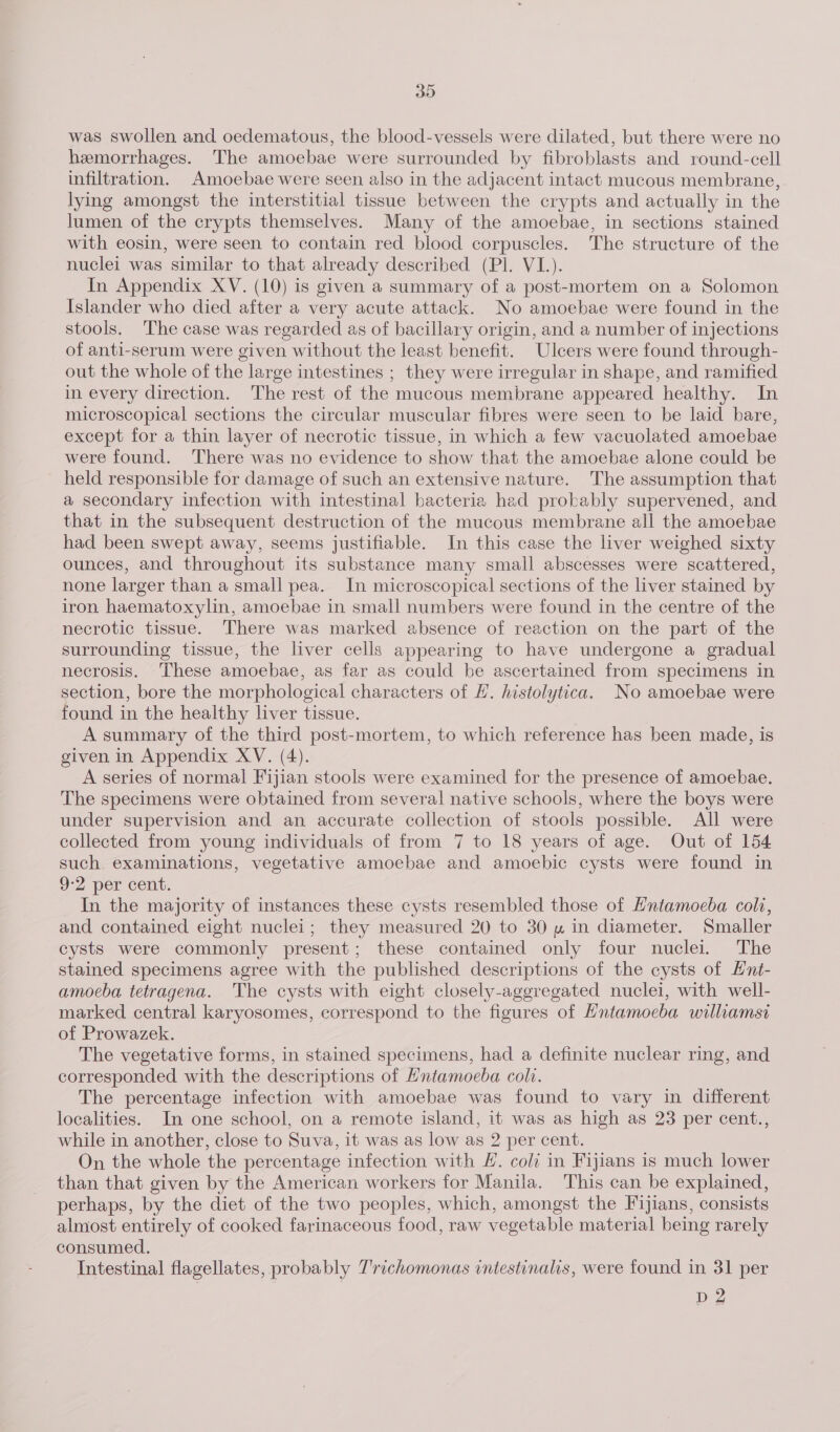 was swollen and oedematous, the blood-vessels were dilated, but there were no hemorrhages. The amoebae were surrounded by fibroblasts and round-cell infiltration. Amoebae were seen also in the adjacent intact mucous membrane, lying amongst the interstitial tissue between the crypts and actually in the lumen of the crypts themselves. Many of the amoebae, in sections stained with eosin, were seen to contain red blood corpuscles. The structure of the nuclei was similar to that already described (Pl. VI.). In Appendix XV. (10) is given a summary of a post-mortem on a Solomon Islander who died after a very acute attack. No amoebae were found in the stools. The case was regarded as of bacillary origin, and a number of injections of anti-serum were given without the least benefit. Ulcers were found through- out the whole of the large intestines ; they were irregular in shape, and ramified in every direction. The rest of the mucous membrane appeared healthy. In microscopical sections the circular muscular fibres were seen to be laid bare, except for a thin layer of necrotic tissue, in which a few vacuolated amoebae were found. There was no evidence to show that the amoebae alone could be held responsible for damage of such an extensive nature. The assumption that a secondary infection with intestinal bacteria had probably supervened, and that in the subsequent destruction of the mucous membrane all the amoebae had been swept away, seems justifiable. In this case the liver weighed sixty ounces, and throughout its substance many small abscesses were scattered, none larger than a small pea. In microscopical sections of the liver stained by iron haematoxylin, amoebae in small numbers were found in the centre of the necrotic tissue. There was marked absence of reaction on the part of the surrounding tissue, the liver cells appearing to have undergone a gradual necrosis. These amoebae, as far as could be ascertained from specimens in section, bore the morphological characters of #. histolytica. No amoebae were found in the healthy liver tissue. A summary of the third post-mortem, to which reference has been made, is given in Appendix XV. (4). A series of normal Fijian stools were examined for the presence of amoebae. The specimens were obtained from several native schools, where the boys were under supervision and an accurate collection of stools possible. All were collected from young individuals of from 7 to 18 years of age. Out of 154 such examinations, vegetative amoebae and amoebic cysts were found in 9-2 per cent. In the majority of instances these cysts resembled those of Hntamoeba coli, and contained eight nuclei; they measured 20 to 30 » in diameter. Smaller cysts were commonly present; these contained only four nuclei. The stained specimens agree with the published descriptions of the cysts of Hnt- amoeba tetragena. The cysts with eight closely-aggregated nuclei, with well- marked central karyosomes, correspond to the figures of Hntamoeba williamsi of Prowazek. The vegetative forms, in stained specimens, had a definite nuclear ring, and corresponded with the descriptions of Hntamoeba coli. The percentage infection with amoebae was found to vary in different localities. In one school, on a remote island, it was as high as 23 per cent., while in another, close to Suva, it was as low as 2 per cent. On the whole the percentage infection with #. coli in Fijians is much lower than that given by the American workers for Manila. This can be explained, perhaps, by the diet of the two peoples, which, amongst the Fijians, consists almost entirely of cooked farinaceous food, raw vegetable material being rarely consumed. Intestinal flagellates, probably Trichomonas intestinalis, were found in 31 per D2