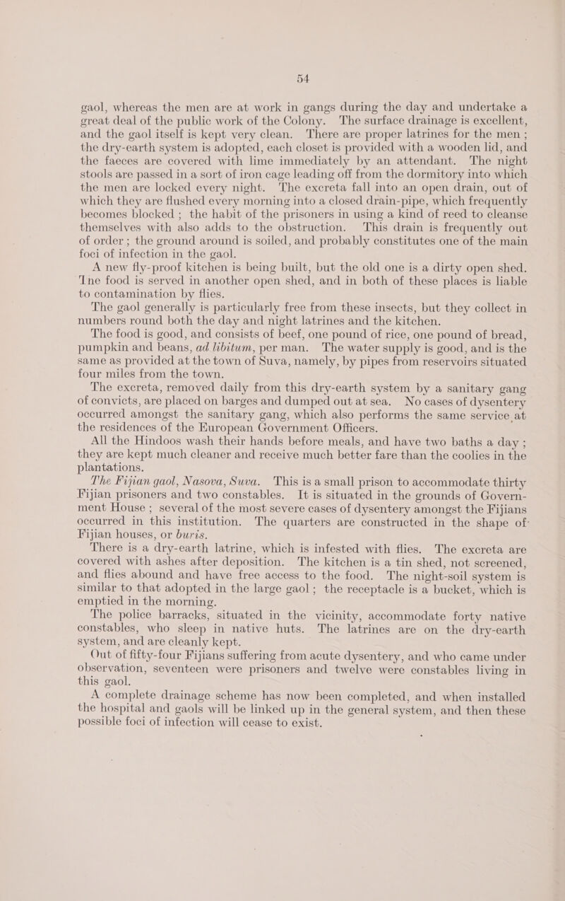 gaol, whereas the men are at work in gangs during the day and undertake a great deal of the public work of the Colony. The surface drainage is excellent, and the gaol itself is kept very clean. There are proper latrines for the men ; the dry-earth system is adopted, each closet is provided with a wooden lid, and the faeces are covered with lime immediately by an attendant. The night stools are passed in a sort of iron cage leading off from the dormitory into which the men are locked every night. The excreta fall into an open drain, out of which they are flushed every morning into a closed drain-pipe, which frequently becomes blocked ; the habit of the prisoners in using a kind of reed to cleanse themselves with also adds to the obstruction. This drain is frequently out of order ; the ground around is soiled, and probably constitutes one of the main foci of infection in the gaol. A new fly-proof kitchen is being built, but the old one is a dirty open shed. Tne food is served in another open shed, and in both of these places is liable to contamination by flies. The gaol generally is particularly free from these insects, but they collect in numbers round both the day and night latrines and the kitchen. The food is good, and consists of beef, one pound of rice, one pound of bread, pumpkin and beans, ad libitum, per man. The water supply is good, and is the same as provided at the town of Suva, namely, by pipes from reservoirs situated four miles from the town. The excreta, removed daily from this dry-earth system by a sanitary gang of convicts, are placed on barges and dumped out at sea. No cases of dysentery occurred amongst the sanitary gang, which also performs the same service at the residences of the European Government Officers. All the Hindoos wash their hands before meals, and have two baths a day ; they are kept much cleaner and receive much better fare than the coolies in the plantations. The Fijian gaol, Nasova, Suva. ‘This is a small prison to accommodate thirty Fijian prisoners and two constables. It is situated in the grounds of Govern- ment House ; several of the most severe cases of dysentery amongst the Fijians occurred in this institution. The quarters are constructed in the shape of: Fijian houses, or buris. There is a dry-earth latrine, which is infested with flies. The excreta are covered with ashes after deposition. The kitchen is a tin shed, not screened, and flies abound and have free access to the food. The night-soil system is similar to that adopted in the large gaol; the receptacle is a bucket, which is emptied in the morning. The police harracks, situated in the vicinity, accommodate forty native constables, who sleep in native huts. The latrines are on the dry-earth system, and are cleanly kept. Out of fifty-four Fijians suffering from acute dysentery, and who came under observation, seventeen were prisoners and twelve were constables living in this gaol. A complete drainage scheme has now been completed, and when installed the hospital and gaols will be linked up in the general system, and then these possible foci of infection will cease to exist.