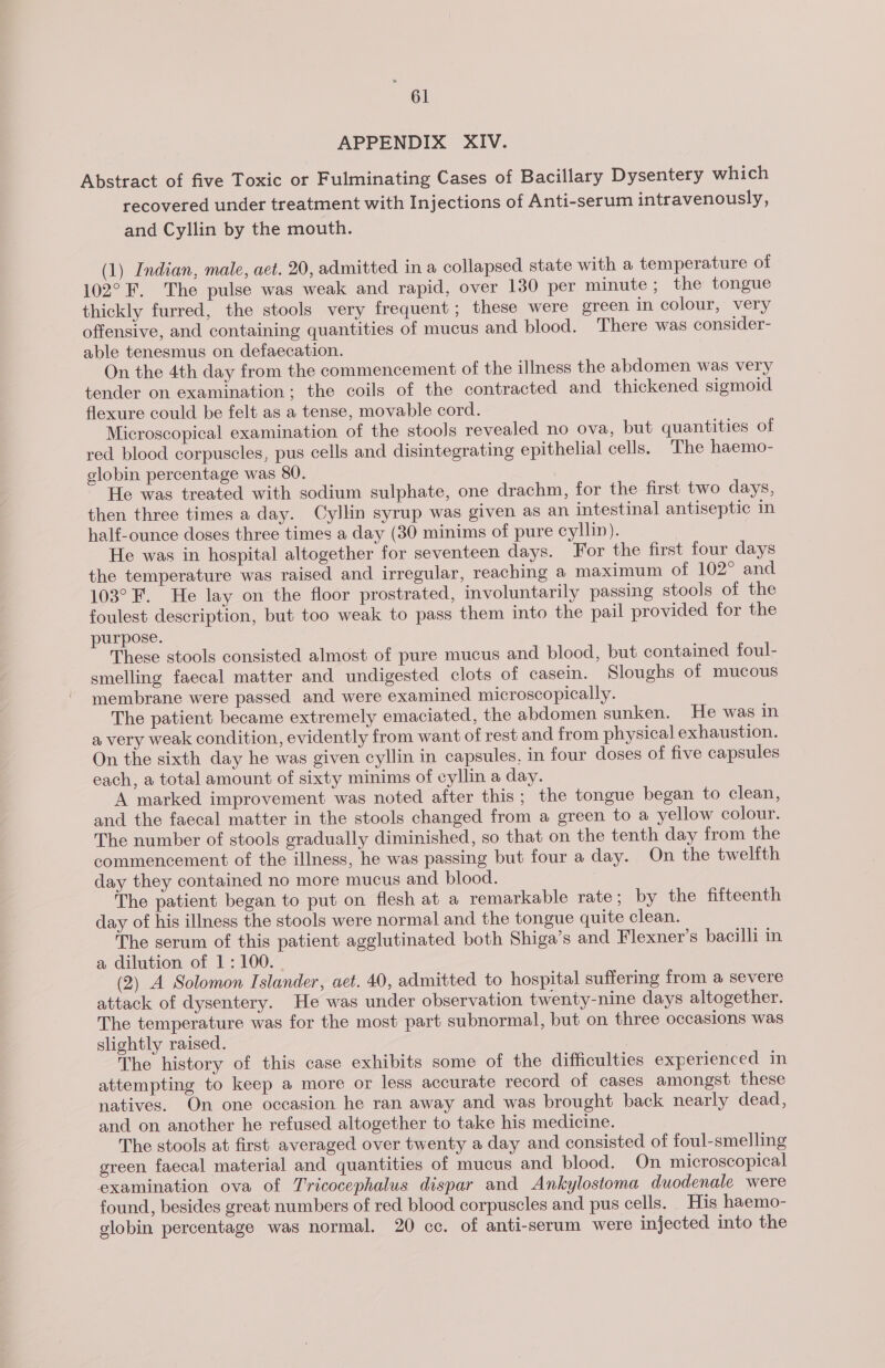 ei APPENDIX XIV. Abstract of five Toxic or Fulminating Cases of Bacillary Dysentery which recovered under treatment with Injections of Anti-serum intravenously, and Cyllin by the mouth. (1) Indian, male, aet. 20, admitted in a collapsed state with a temperature of 102° F. The pulse was weak and rapid, over 130 per minute ; the tongue thickly furred, the stools very frequent; these were green in colour, very offensive, and containing quantities of mucus and blood. There was consider- able tenesmus on defaecation. On the 4th day from the commencement of the illness the abdomen was very tender on examination; the coils of the contracted and thickened sigmoid flexure could be felt as a tense, movable cord. Microscopical examination of the stools revealed no ova, but quantities of red blood corpuscles, pus cells and disintegrating epithelial cells. The haemo- globin percentage was 80. He was treated with sodium sulphate, one drachm, for the first two days, then three times a day. Cyllin syrup was given as an intestinal antiseptic in half-ounce doses three times a day (30 minims of pure cylin). | He was in hospital altogether for seventeen days. For the first four days the temperature was raised and irregular, reaching a maximum of 102° and 103° F. He lay on the floor prostrated, involuntarily passing stools of the foulest description, but too weak to pass them into the pail provided for the purpose. These stools consisted almost of pure mucus and blood, but contained foul- smelling faecal matter and undigested clots of casein. Sloughs of mucous membrane were passed and were examined microscopically. The patient became extremely emaciated, the abdomen sunken. He was in a very weak condition, evidently from want of rest and from physical exhaustion. On the sixth day he was given cyllin in capsules, in four doses of five capsules each, a total amount of sixty minims of cyllin a day. A marked improvement was noted after this; the tongue began to clean, and the faecal matter in the stools changed from a green to a yellow colour. The number of stools gradually diminished, so that on the tenth day from the commencement of the illness, he was passing but four a day. On the twelfth day they contained no more mucus and blood. The patient began to put on flesh at a remarkable rate ; by the fifteenth day of his illness the stools were normal and the tongue quite clean. The serum of this patient agglutinated both Shiga’s and Flexner’s bacilli in a dilution of 1: 100. (2) A Solomon Islander, aet. 40, admitted to hospital suffering from a severe attack of dysentery. He was under observation twenty-nine days altogether. The temperature was for the most part subnormal, but on three occasions was slightly raised. The history of this case exhibits some of the difficulties experienced in attempting to keep a more or less accurate record of cases amongst these natives. On one occasion he ran away and was brought back nearly dead, and on another he refused altogether to take his medicine. The stools at first averaged over twenty a day and consisted of foul-smelling green faecal material and quantities of mucus and blood. On microscopical examination ova of Tricocephalus dispar and Ankylostoma duodenale were found, besides great numbers of red blood corpuscles and pus cells. His haemo- globin percentage was normal. 20 cc. of anti-serum were injected into the