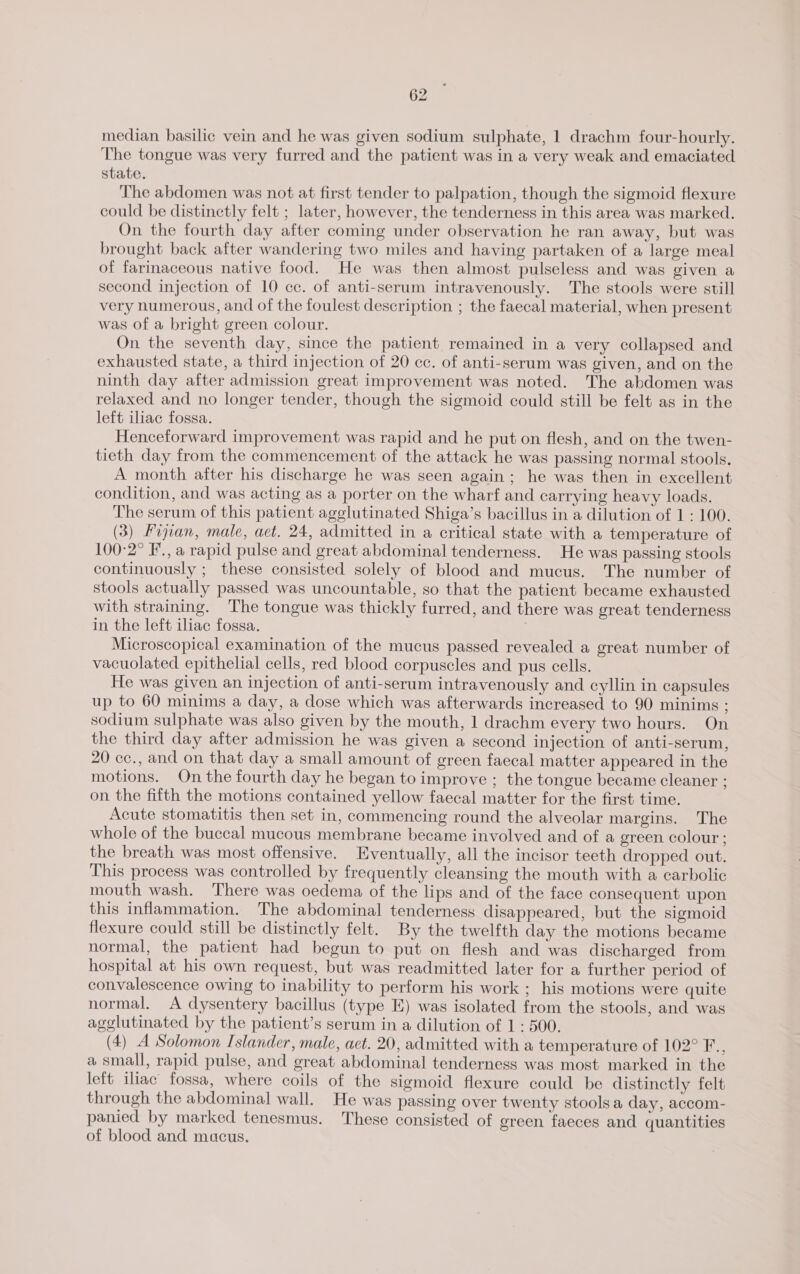 median basilic vein and he was given sodium sulphate, 1 drachm four-hourly. The tongue was very furred and the patient was in a very weak and emaciated state. The abdomen was not at first tender to palpation, though the sigmoid flexure could be distinctly felt ; later, however, the tenderness in this area was marked. On the fourth day after coming under observation he ran away, but was brought back after wandering two miles and having partaken of a large meal of farinaceous native food. He was then almost pulseless and was given a second injection of 10 cc. of anti-serum intravenously. The stools were still very numerous, and of the foulest description ; the faecal material, when present was of a bright green colour. On the seventh day, since the patient. remained in a very collapsed and exhausted state, a third injection of 20 cc. of anti-serum was given, and on the ninth day after admission great improvement was noted. The abdomen was relaxed and no longer tender, though the sigmoid could still be felt as in the left iliac fossa. Henceforward improvement was rapid and he put on flesh, and on the twen- tieth day from the commencement of the attack he was passing normal stools. A month after his discharge he was seen again; he was then in excellent condition, and was acting as a porter on the wharf and carrying heavy loads. The serum of this patient agglutinated Shiga’s bacillus in a dilution of 1: 100. (3) Fojian, male, act. 24, admitted in a critical state with a temperature of 100°2° F., a rapid pulse and great abdominal tenderness. He was passing stools continuously ; these consisted solely of blood and mucus. The number of stools actually passed was uncountable, so that the patient became exhausted with straining. The tongue was thickly furred, and there was great tenderness in the left iliac fossa. Microscopical examination of the mucus passed revealed a great number of vacuolated epithelial cells, red blood corpuscles and pus cells. He was given an injection of anti-serum intravenously and cyllin in capsules up to 60 minims a day, a dose which was afterwards increased to 90 minims ; sodium sulphate was also given by the mouth, 1 drachm every two hours. On the third day after admission he was given a second injection of anti-serum, 20 cc., and on that day a small amount of green faecal matter appeared in the motions. On the fourth day he began to improve ; the tongue became cleaner ; on the fifth the motions contained yellow faecal matter for the first time. Acute stomatitis then set in, commencing round the alveolar margins. The whole of the buccal mucous membrane became involved and of a green colour; the breath was most offensive. Eventually, all the incisor teeth dropped out. This process was controlled by frequently cleansing the mouth with a carbolic mouth wash. ‘There was oedema of the lips and of the face consequent upon this inflammation. The abdominal tenderness disappeared, but the sigmoid flexure could still be distinctly felt. By the twelfth day the motions became normal, the patient had begun to put on flesh and was discharged from hospital at his own request, but was readmitted later for a further period of convalescence owing to inability to perform his work ; his motions were quite normal. A dysentery bacillus (type E) was isolated from the stools, and was agglutinated by the patient’s serum in a dilution of 1 : 500. (4) A Solomon Islander, male, act. 20, admitted with a temperature of 102° F., a small, rapid pulse, and great abdominal tenderness was most marked in the left iliac fossa, where coils of the sigmoid flexure could be distinctly felt through the abdominal wall. He was passing over twenty stools a day, accom- panied by marked tenesmus. These consisted of green faeces and quantities of blood and mucus.