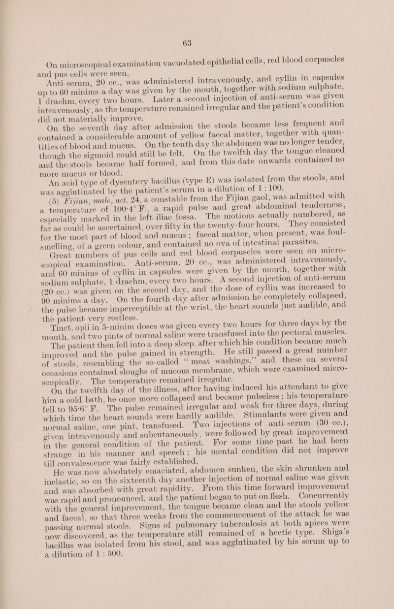 On microscopical examination vacuolated epithelial cells, red blood corpuscles and pus cells were seen. Anti-serum, 20 cc., was administered intravenously, and cyllin in capsules up to 60 minims a day was given by the mouth, together with sodium sulphate, 1 drachm, every two hours. Later a second injection of anti-serum was given intravenously, as the temperature remained irregular and the patient's condition did not materially improve. On the seventh day after admission the stools became less frequent and contained a considerable amount of yellow faecal matter, together with quan- tities of blood and mucus. On the tenth day the abdomen was no longer tender, though the sigmoid could still be felt. On the twelfth day the tongue cleaned and the stools became half formed, and from this date onwards contained no more mucus or blood. An acid type of dysentery bacillus (type E) was isolated from the stools, and was agglutinated by the patient’s serum in a dilution of 1: 100. (5) Fijian, male, aet. 24, a constable from the Fijian gaol, was admitted with a temperature of 100°-4°F., a rapid pulse and great abdominal tenderness, especially marked in the left iliac fossa. The motions actually numbered, as far as could be ascertained, over fifty in the twenty-four hours. They consisted for the most part of blood and mucus ; faecal matter, when present, was foul- smelling, of a green colour, and contained no ova of intestinal parasites. Great numbers of pus cells and red blood corpuscles were seen on micro- scopical examination. Anti-serum, 20 cc., was administered intravenously, and 60 minims of cyllin in capsules were given by the mouth, together with sodium sulphate, 1 drachm, every two hours. A second injection of anti-serum (20 cc.) was given on the second day, and the dose of cyllin was increased to 90 minims a day. On the fourth day after admission he completely collapsed, the pulse became imperceptible at the wrist, the heart sounds just audible, and the patient very restless. Tinct. opii in 5-minim doses was given every two hours for three days by the mouth, and two pints of normal saline were transfused into the pectoral muscles. The patient then fell into a deep sleep, after which his condition became much improved and the pulse gained in strength. He still passed a great number of stools, resembling the so-called “ meat washings,” and these on several occasions contained sloughs of mucous membrane, which were examined micro- scopically. The temperature remained irregular. On the twelfth day of the illness, after having induced his attendant to give him a cold bath, he once more collapsed and became pulseless ; his temperature fell to 95°6° F. The pulse remained irregular and weak for three days, during which time the heart sounds were hardly audible. Stimulants were given and normal saline, one pint, transfused. ‘Two injections of anti-serum (30 cc.), given intravenously and subcutaneously, were followed by great improvement in the general condition of the patient. For some time past he had been strange in his manner and speech ; his mental condition did not improve till convalescence was fairly established. He was now absolutely emaciated, abdomen sunken, the skin shrunken and inelastic, so on the sixteenth day another injection of normal saline was given and was absorbed with great rapidity. From this time forward improvement was rapid and pronounced, and the patient began to put on flesh. Concurrently with the general improvement, the tongue became clean and the stools yellow and faecal, so that three weeks from the commencement of the attack he was passing normal stools. Signs of pulmonary tuberculosis at both apices were now discovered, as the temperature still remained of a hectic type. Shiga’s bacillus was isolated from his stool, and was agglutinated by his serum up to a dilution of 1 : 500.