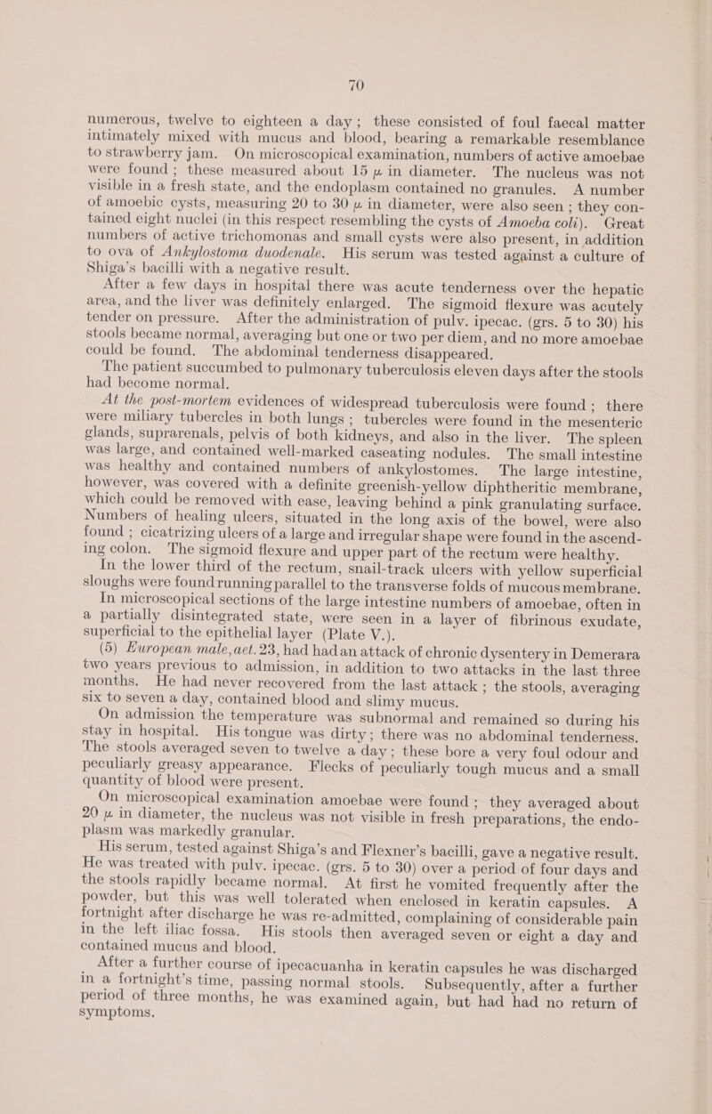 numerous, twelve to eighteen a day; these consisted of foul faecal matter intimately mixed with mucus and blood, bearing a remarkable resemblance to strawberry jam. On microscopical examination, numbers of active amoebae were found ; these measured about 15 » in diameter. The nucleus was not visible in a fresh state, and the endoplasm contained no granules. A number of amoebic cysts, measuring 20 to 30 » in diameter, were algo seen ; they con- tained eight nuclei (in this respect resembling the cysts of Amoeba coli). Great numbers of active trichomonas and small cysts were also present, in addition to ova of Ankylostoma duodenale. His serum was tested against a culture of Shiga’s bacilli with a negative result. After a few days in hospital there was acute tenderness over the hepatic area, and the liver was definitely enlarged. The sigmoid flexure was acutely tender on pressure. After the administration of pulv. ipecac. (grs. 5 to 30) his stools became normal, averaging but one or two per diem, and no more amoebae could be found. The abdominal tenderness disappeared. The patient succumbed to pulmonary tuberculosis eleven days after the stools had become normal. At the post-mortem evidences of widespread tuberculosis were found ; there were miliary tubercles in both lungs ; tubercles were found in the mesenteric glands, suprarenals, pelvis of both kidneys, and also in the liver. The spleen was large, and contained well-marked caseating nodules. The small intestine was healthy and contained numbers of ankylostomes. The large intestine, however, was covered with a definite greenish-yellow diphtheritic membrane, which could be removed with ease, leaving behind a pink granulating surface. Numbers of healing ulcers, situated in the long axis of the bowel, were also found ; cicatrizing ulcers of a large and irregular shape were found in the ascend- ing colon. The sigmoid flexure and upper part of the rectum were healthy. In the lower third of the rectum, snail-track ulcers with yellow superficial sloughs were found running parallel to the transverse folds of mucous membrane. In microscopical sections of the large intestine numbers of amoebae, often in a partially disintegrated state, were seen in a layer of fibrinous exudate, superficial to the epithelial layer (Plate Va (5) Huropean male, aet. 23, had had an attack of chronic dysentery in Demerara two years previous to admission, in addition to two attacks in the last three months. He had never recovered from the last attack ; the stools, averaging six to seven a day, contained blood and slimy mucus. On admission the temperature was subnormal and remained so during his stay in hospital. His tongue was dirty ; there was no abdominal tenderness. The stools averaged seven to twelve a day; these bore a very foul odour and peculiarly greasy appearance. Flecks of peculiarly tough mucus and a small quantity of blood were present. On microscopical examination amoebae were found ; they averaged about 20 uw in diameter, the nucleus was not visible in fresh preparations, the endo- plasm was markedly granular. His serum, tested against Shiga’s and Flexner’s bacilli, gave a negative result. He was treated with pulv. ipecac. (grs. 5 to 30) over a period of four days and the stools rapidly became normal. At first he vomited frequently after the powder, but this was well tolerated when enclosed in keratin capsules. A fortnight after discharge he was re-admitted, complaining of considerable pain in the left iliac fossa. His stools then averaged seven or eight a day and contained mucus and blood. After a further course of ipecacuanha in keratin capsules he was discharged in a fortnight’s time, passing normal stools. Subsequently, after a further period of three months, he was examined again, but had had no return of Symptoms.