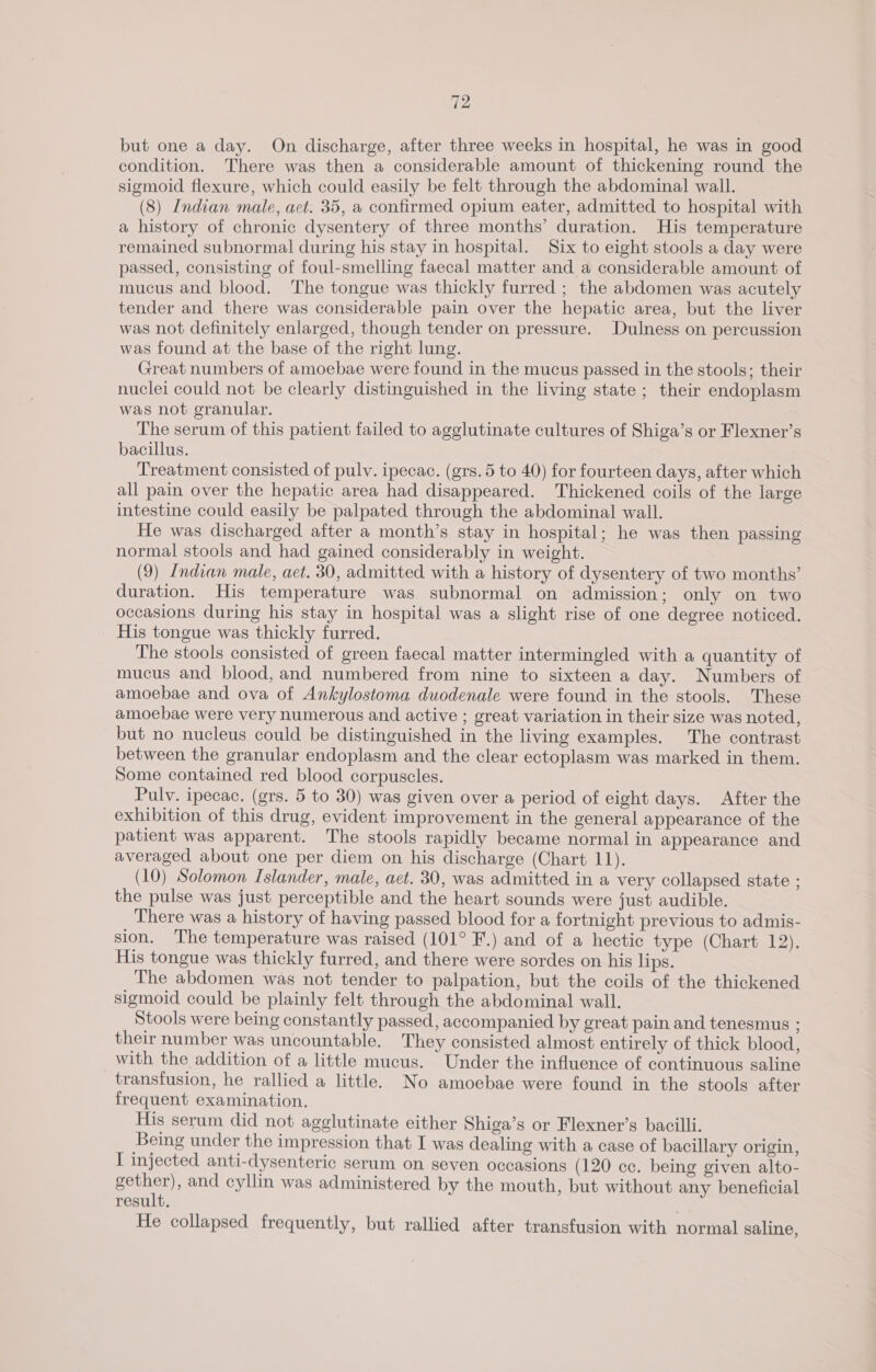 but one a day. On discharge, after three weeks in hospital, he was in good condition. There was then a considerable amount of thickening round the sigmoid flexure, which could easily be felt through the abdominal wall. (8) Indian male, act. 35, a confirmed opium eater, admitted to hospital with a history of chronic dysentery of three months’ duration. His temperature remained subnormal during his stay in hospital. Six to eight stools a day were passed, consisting of foul-smelling faecal matter and a considerable amount of mucus and blood. The tongue was thickly furred ; the abdomen was acutely tender and there was considerable pain over the hepatic area, but the liver was not definitely enlarged, though tender on pressure. Dulness on percussion was found at the base of the right lung. Great numbers of amoebae were found in the mucus passed in the stools; their nuclei could not be clearly distinguished in the living state ; their endoplasm was not granular. The serum of this patient failed to agglutinate cultures of Shiga’s or Flexner’s bacillus. Treatment consisted of pulv. ipecac. (grs.5 to 40) for fourteen days, after which all pain over the hepatic area had disappeared. Thickened coils of the large intestine could easily be palpated through the abdominal wall. He was discharged after a month’s stay in hospital; he was then passing normal stools and had gained considerably in weight. (9) Indian male, aet. 30, admitted with a history of dysentery of two months’ duration. His temperature was subnormal on admission; only on two occasions during his stay in hospital was a slight rise of one degree noticed. His tongue was thickly furred. The stools consisted of green faecal matter intermingled with a quantity of mucus and blood, and numbered from nine to sixteen a day. Numbers of amoebae and ova of Ankylostoma duodenale were found in the stools. These amoebae were very numerous and active ; great variation in their size was noted, but no nucleus could be distinguished in the living examples. The contrast between the granular endoplasm and the clear ectoplasm was marked in them. Some contained red blood corpuscles. Pulyv. ipecac. (grs. 5 to 30) was given over a period of eight days. After the exhibition of this drug, evident improvement in the general appearance of the patient was apparent. The stools rapidly became normal in appearance and averaged about one per diem on his discharge (Chart 11). (10) Solomon Islander, male, aet. 30, was admitted in a very collapsed state ; the pulse was just perceptible and the heart sounds were just audible. There was a history of having passed blood for a fortnight previous to admis- sion. The temperature was raised (101° F.) and of a hectic type (Chart 12). His tongue was thickly furred, and there were sordes on his lips. The abdomen was not tender to palpation, but the coils of the thickened sigmoid could be plainly felt through the abdominal wall. Stools were being constantly passed, accompanied by great pain and tenesmus ; their number was uncountable. They consisted almost entirely of thick blood, with the addition of a little mucus. Under the influence of continuous saline transfusion, he rallied a little. No amoebae were found in the stools after frequent examination. His serum did not agglutinate either Shiga’s or Flexner’s bacilli. Being under the impression that I was dealing with a case of bacillary origin, I injected anti-dysenteric serum on seven occasions (120 cc. being given alto- ene: and cyllin was administered by the mouth, but without any beneficial result. He collapsed frequently, but rallied after transfusion with normal saline,