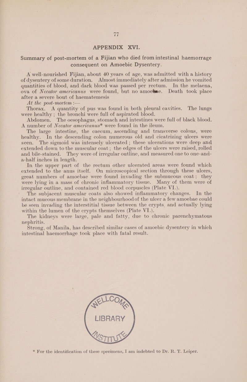 yeh APPENDIX XVI. Summary of post-mortem of a Fijian who died from intestinal haemorrage consequent on Amoebic Dysentery. A well-nourished Fijian, about 40 years of age, was admitted with a history of dysentery of some duration. Almost immediately after admission he vomited quantities of blood, and dark blood was passed per rectum. In the melaena, ova of Necator americanus were found, but no amoebae. Death took place after a severe bout of haematemesis At the post-mortem :— | Thorax. A quantity of pus was found in both pleural cavities. The lungs were healthy ; the bronchi were full of aspirated blood. Abdomen. The oesophagus, stomach and intestines were full of black blood. A number of Necator americanus* were found in the ileum. The large intestine, the caecum, ascending and transverse colons, were healthy. In the descending colon numerous old and cicatrizing ulcers were seen. The sigmoid was intensely ulcerated ; these ulcerations were deep and extended down to the muscular coat; the edges of the ulcers were raised, rolled and bile-stained. They were of irregular outline, and measured one to one-and- a-half inches in length. In the upper part of the rectum other ulcerated areas were found which extended to the anus itself. On microscopical section through these ulcers, great numbers of amoebae were found invading the submucous coat: they were lying in a mass of chronic inflammatory tissue. Many of them were of irregular outline, and contained red blood corpuscles (Plate VI.). The subjacent muscular coats also showed inflammatory changes. In the intact mucous membrane in the neighbourhood of the ulcer a few amoebae could be seen invading the interstitial tissue between the crypts, and actually lying within the lumen of the crypts themselves (Plate VI.). The kidneys were large, pale and fatty, due to chronic parenchymatous nephritis. | Strong, of Manila, has described similar cases of amoebic dysentery in which intestinal haemorrhage took place with fatal result. LIBRARY orn gf