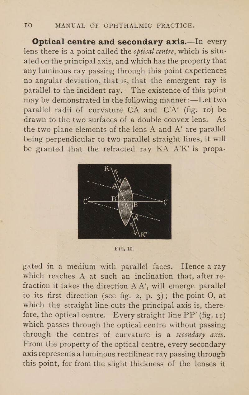 Optical centre and secondary axis.—In every lens there is a point called the optical centve, which is situ- ated on the principal axis, and which has the property that any luminous ray passing through this point experiences no angular deviation, that is, that the emergent ray is parallel to the incident ray. The existence of this point may be demonstrated in the following manner :—Let two parallel radii of curvature CA and C’A’ (fig. 10) be drawn to the two surfaces of a double convex lens. As the two plane elements of the lens A and A’ are parallel being perpendicular to two parallel straight lines, it will be granted that the refracted ray KA A’K’ is propa- gated in a medium with parallel faces. Hence a ray which reaches A at such an inclination that, after re- fraction it takes the direction A A’, will emerge parallel to its first direction (see fig. 2, p. 3); the point O, at which the straight line cuts the principal axis is, there- fore, the optical centre. Every straight line PP’ (fig. 11) which passes through the optical centre without passing through the centres of curvature is a secondary axis. From the property of the optical centre, every secondary axis represents a luminous rectilinear ray passing through this point, for from the slight thickness of the lenses it