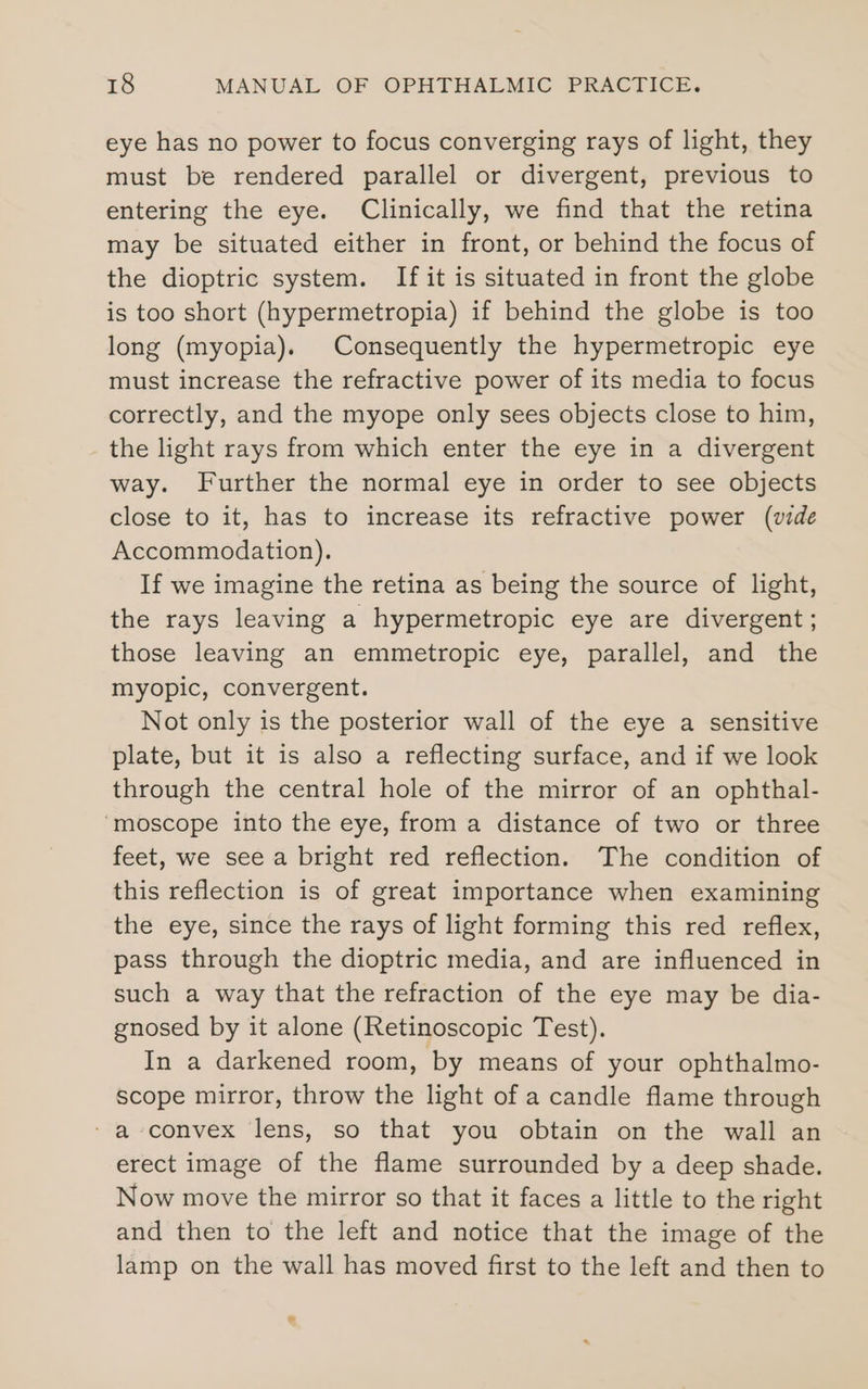 eye has no power to focus converging rays of light, they must be rendered parallel or divergent, previous to entering the eye. Clinically, we find that the retina may be situated either in front, or behind the focus of the dioptric system. If it is situated in front the globe is too short (hypermetropia) if behind the globe is too long (myopia). Consequently the hypermetropic eye must increase the refractive power of its media to focus correctly, and the myope only sees objects close to him, the light rays from which enter the eye in a divergent way. Further the normal eye in order to see objects close to it, has to increase its refractive power (vide Accommodation). If we imagine the retina as being the source of light, the rays leaving a hypermetropic eye are divergent; those leaving an emmetropic eye, parallel, and the myopic, convergent. Not only is the posterior wall of the eye a sensitive plate, but it is also a reflecting surface, and if we look through the central hole of the mirror of an ophthal- ‘moscope into the eye, from a distance of two or three feet, we see a bright red reflection. The condition of this reflection is of great importance when examining the eye, since the rays of light forming this red reflex, pass through the dioptric media, and are influenced in such a way that the refraction of the eye may be dia- gnosed by it alone (Retinoscopic Test). In a darkened room, by means of your ophthalmo- scope mirror, throw the light of a candle flame through ‘a convex lens, so that you obtain on the wall an erect image of the flame surrounded by a deep shade. Now move the mirror so that it faces a little to the right and then to the left and notice that the image of the lamp on the wall has moved first to the left and then to »
