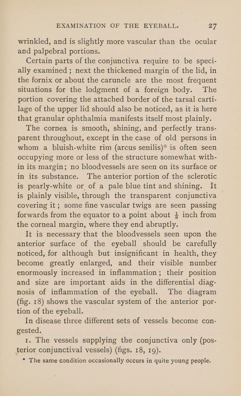 wrinkled, and is slightly more vascular than the ocular and palpebral portions. Certain parts of the conjunctiva require to be speci- ally examined ; next the thickened margin of the lid, in the fornix or about the caruncle are the most frequent situations for the lodgment of a foreign body. The portion covering the attached border of the tarsal carti- lage of the upper lid should also be noticed, as it is here that granular ophthalmia manifests itself most plainly. The cornea is smooth, shining, and perfectly trans- parent throughout, except in the case of old persons in whom a bluish-white rim (arcus senilis)* is often seen occupying more or less of the structure somewhat with- in its margin; no bloodvessels are seen on its surface or in its substance. The anterior portion of the sclerotic is pearly-white or of a pale blue tint and shining. It is plainly visible, through the transparent conjunctiva covering it; some fine vascular twigs are seen passing forwards from the equator to a point about 4 inch from the corneal margin, where they end abruptly. It is necessary that the bloodvessels seen upon the anterior surface of the eyeball should be carefully noticed, for although but insignificant in health, they become greatly enlarged, and their visible number enormously increased in inflammation; their position and size are important aids in the differential diag- nosis of inflammation of the eyeball. The diagram (fig. 18) shows the vascular system of the anterior por- tion of the eyeball. In disease three different sets of vessels become con- gested. 1. The vessels supplying the conjunctiva only (pos- terior conjunctival vessels) (figs. 18, 19). * The same condition occasionally occurs in quite young people.