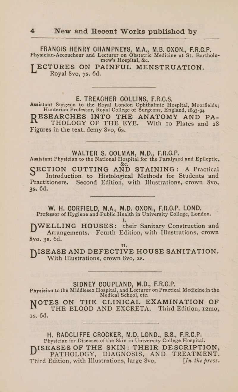 FRANCIS HENRY CHAMPNEYS, M.A., M.B. OXON., F.R.C.P. Physician-Accoucheur and Lecturer on Obstetric Medicine at St. Bartholo- mew’s Hospital, &amp;c. LECTURES ON PAINFUL MENSTRUATION. Royal 8vo, 7s. 6d. E. TREACHER COLLINS, F.R.C.S. Assistant Surgeon to the Royal London Ophthalmic Hospital, Moorfields; Hunterian Professor, Royal College of Surgeons, England, 1893-94 RESEARCHES INTO THE ANATOMY AND PA- THOLOGY OF THE EYE. With 10 Plates and 28 Figures in the text, demy 8vo, 6s. WALTER S. COLMAN, M.D., F.R.C.P. Assistant Physician to the National a for the Paralysed and Epileptic, c SECTION CUTTING AND STAINING: A Practical Introduction to Histological Methods for Students and Practitioners. Second Edition, with Illustrations, crown 8vo, 38. 6d. W. H. CORFIELD, M.A., M.D. OXON., F.R.C.P. LOND. Professor of Hygiene and Public Health in University College, London. a WELLING HOUSES: their Sanitary Construction and Arrangements. Fourth Edition, with Illustrations, crown 8vo. 3s. 6d. i. DISEASE AND DEFECTIVE HOUSE SANITATION. With Illustrations, crown 8vo, 2s. SIDNEY COUPLAND, M.D., F.R.C.P. Physician tothe Middlesex Hospital, and Lecturer on Practical Medicinein the Medical School, etc. Notes ON THE CLINICAL EXAMINATION OF THE BLOOD AND EXCRETA. Third Edition, 12mo, Is. 6d. H. RADCLIFFE CROCKER, M.D. LOND., B.S., F.R.C.P. Physician for Diseases of the Skin in University College Hospital. DISEASES OF THE SKIN: THEIR DESCRIPTION, PATHOLOGY, DIAGNOSIS, AND TREATMENT. Third Edition, with Illustrations, large 8vo, (In the press.