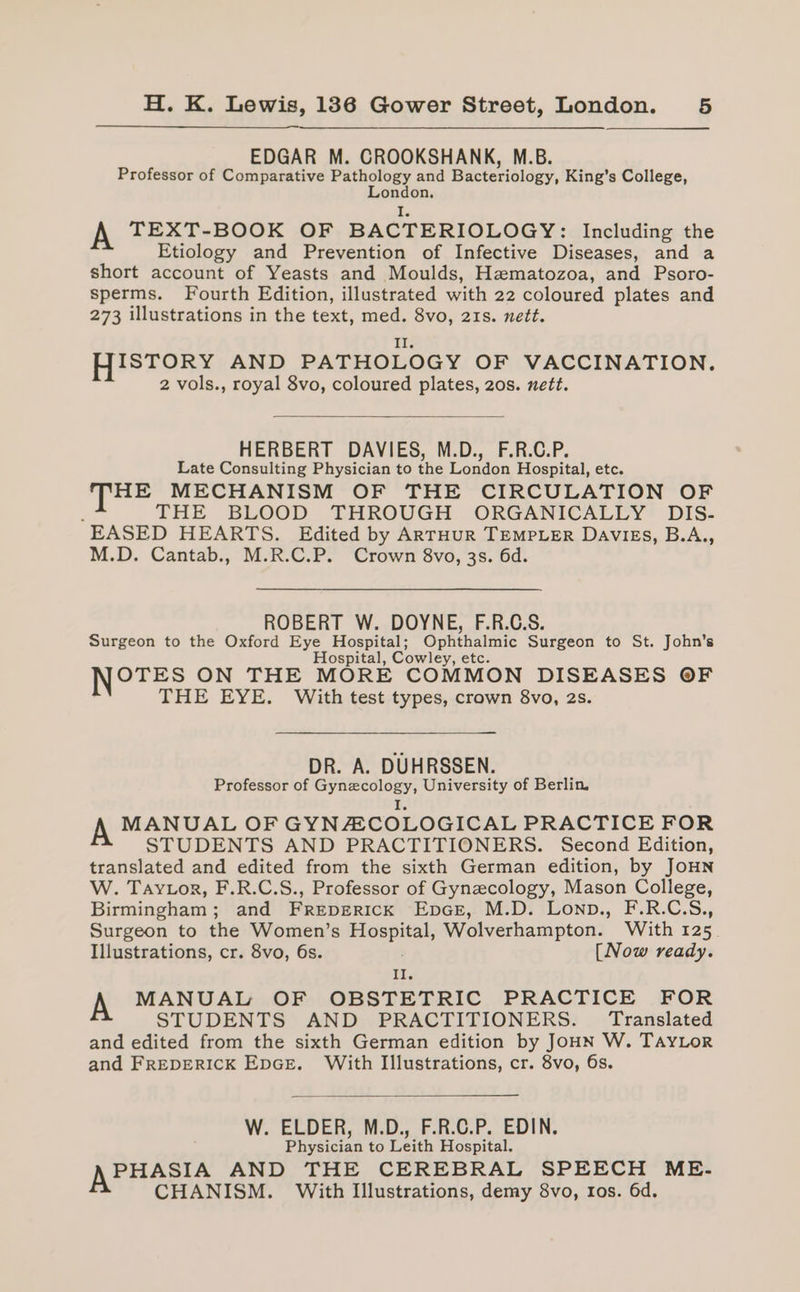 EDGAR M. CROOKSHANK, M.B. Professor of Comparative Pathology and Bacteriology, King’s College, London. i. A TEXT-BOOK OF BACTERIOLOGY: Including the Etiology and Prevention of Infective Diseases, and a short account of Yeasts and Moulds, Hematozoa, and Psoro- sperms. Fourth Edition, illustrated with 22 coloured plates and 273 illustrations in the text, med. 8vo, 21s. nett. HISTORY AND PATHOLOGY OF VACCINATION. 2 vols., royal 8vo, coloured plates, 2os. nett. HERBERT DAVIES, M.D., F.R.C.P. Late Consulting Physician to the London Hospital, etc. HE MECHANISM OF THE CIRCULATION OF F THE BLOOD THROUGH ORGANICALLY DIS- EASED HEARTS. Edited by ARTHUR TEMPLER DAVIES, B.A., M.D. Cantab., M.R.C.P. Crown 8vo, 3s. 6d. ROBERT W. DOYNE, F.R.C.S. Surgeon to the Oxford Eye Hospital; Ophthalmic Surgeon to St. John’s Hospital, Cowley, OTES ON THE MORE COMMON DISEASES OF THE EYE. With test types, crown 8vo, 2s. DR. A. DUHRSSEN. Professor of Gynecology, University of Berlin. I. A MANUAL OF GYNACOLOGICAL PRACTICE FOR STUDENTS AND PRACTITIONERS. Second Edition, translated and edited from the sixth German edition, by JOHN W. Taytor, F.R.C.S., Professor of Gynecology, Mason College, Birmingham; and Freperick EpaGr, M.D. Lonp., F.R.C.S., Surgeon to the Women’s eee Wolverhampton. With 125. Illustrations, cr. 8vo, 6s. [Now ready. ie A MANUAL OF OBSTETRIC PRACTICE FOR STUDENTS AND PRACTITIONERS. Translated and edited from the sixth German edition by JOHN W. TAYLOR and FREDERICK EpGE. With Illustrations, cr. 8vo, 6s. W. ELDER, M.D., F.R.C.P. EDIN. Physician to Leith Hospital. APHASIA AND THE CEREBRAL SPEECH ME. CHANISM. With Illustrations, demy 8vo, ros. 6d.