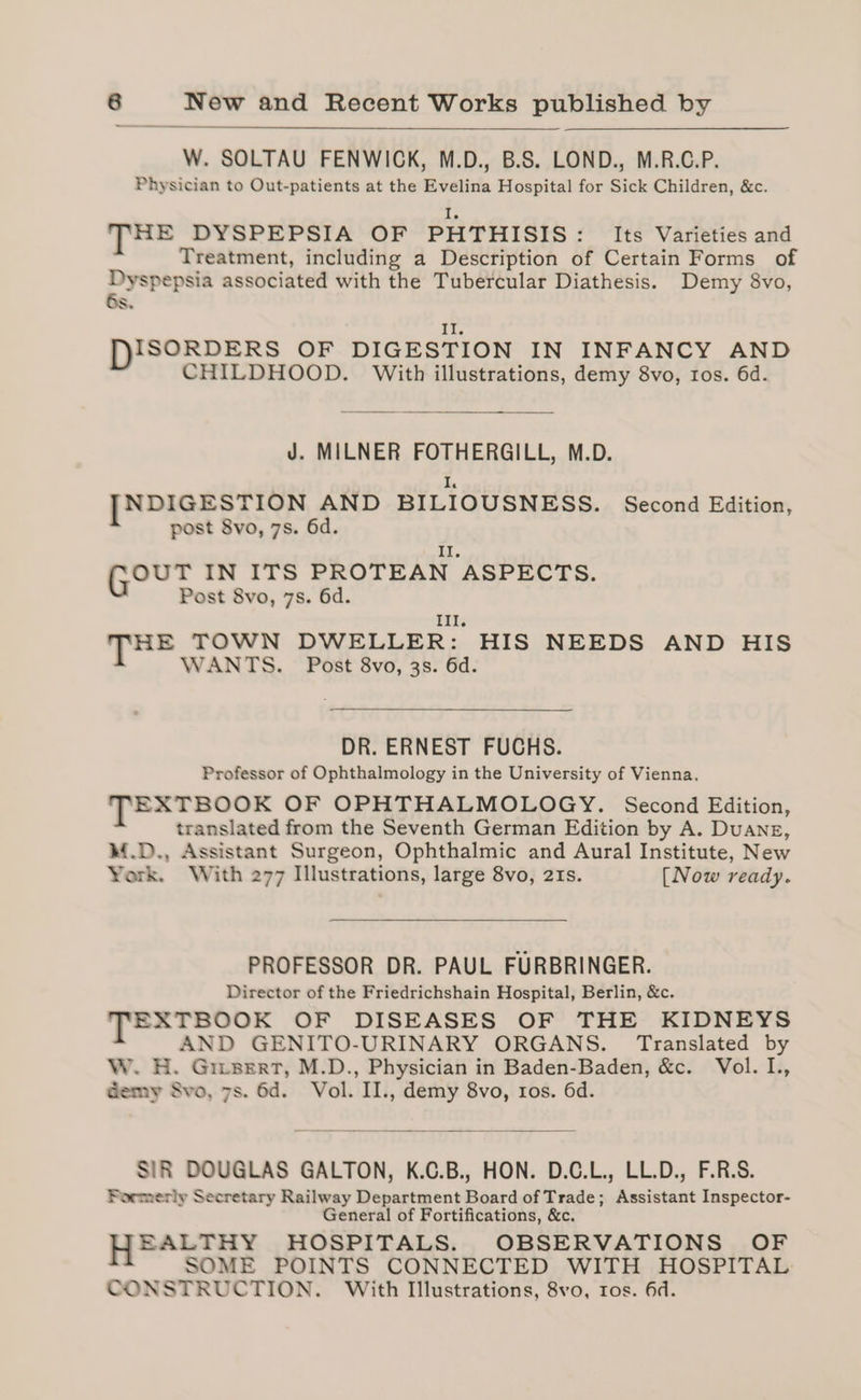 W. SOLTAU FENWICK, M.D., B.S. LOND., M.R.C.P. Physician to Out-patients at the Evelina Hospital for Sick Children, &amp;c. I, THE DYSPEPSIA OF PHTHISIS: Its Varieties and Treatment, including a Description of Certain Forms of Dyspepsia associated with the Tubercular Diathesis. Demy 8vo, Ss. £7, DISORDERS OF DIGESTION IN INFANCY AND CHILDHOOD. With illustrations, demy 8vo, tos. 6d. J. MILNER FOTHERGILL, M.D. Lb [NDIGESTION AND BILIOUSNESS. Second Edition, post 8vo, 7s. 6d. Il. OUT IN ITS PROTEAN ASPECTS. Post 8vo, 7s. 6d. Ill. TH. TOWN DWELLER: HIS NEEDS AND HIS WANTS. Post 8vo, 3s. 6d. DR. ERNEST FUCHS. Professor of Ophthalmology in the University of Vienna. TEXTBOOK OF OPHTHALMOLOGY. Second Edition, translated from the Seventh German Edition by A. Duang, M.D., Assistant Surgeon, Ophthalmic and Aural Institute, New York. With 277 Illustrations, large 8vo, 21s. [Now ready. PROFESSOR DR. PAUL FURBRINGER. Director of the Friedrichshain Hospital, Berlin, &amp;c. TEXTBOOK OF DISEASES OF THE KIDNEYS AND GENITO-URINARY ORGANS. Translated by W. H. Giisert, M.D., Physician in Baden-Baden, &amp;c. Vol. I., Gemy Svo, 7s. 6d. Vol. II., demy 8vo, ros. 6d. SIR DOUGLAS GALTON, K.C.B., HON. D.C.L., LL.D., F.R.S. Formerly Secretary Railway Department Board of Trade; Assistant Inspector- General of Fortifications, &amp;c. EALTHY HOSPITALS. OBSERVATIONS OF SOME POINTS CONNECTED WITH HOSPITAL CONSTRUCTION. With Illustrations, 8vo, ros. 6d.