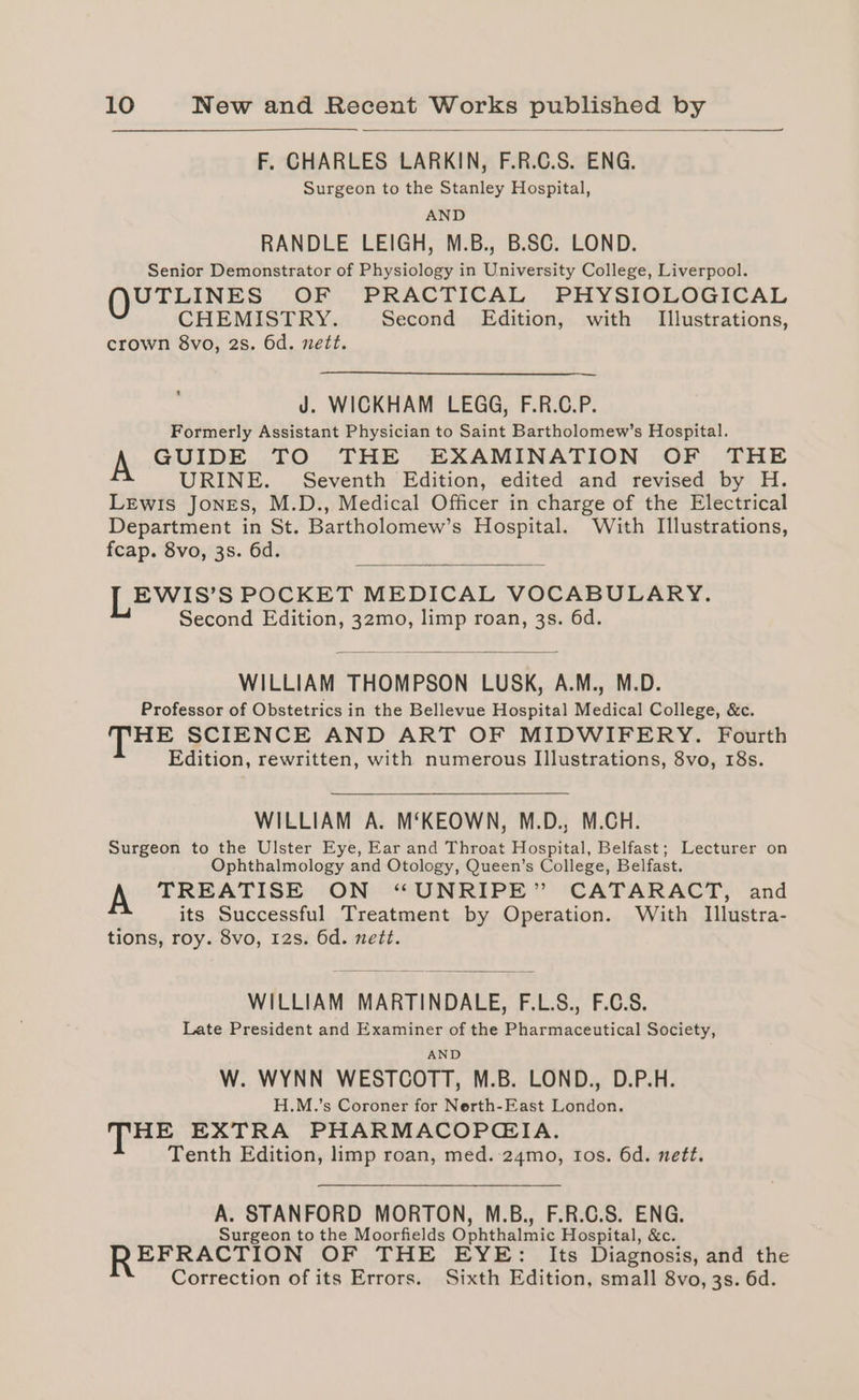 F. CHARLES LARKIN, F.R.C.S. ENG. Surgeon to the Stanley Hospital, AND RANDLE LEIGH, M.B., B.SC. LOND. Senior Demonstrator of Physiology in University College, Liverpool. UTLINES OF . PRACTICAL .PHYSIOLOGICAL CHEMISTRY. Second Edition, with Illustrations, crown 8vo, 2s. 6d. nett. J. WICKHAM LEGG, F.R.C.P. Formerly Assistant Physician to Saint Bartholomew’s Hospital. GUIDE TO THE EXAMINATION OF THE URINE. Seventh Edition, edited and revised by H. Lewis Jones, M.D., Medical Officer in charge of the Electrical Department in St. Bartholomew’s Hospital. With Illustrations, fcap. 8vo, 3s. 6d. EWIS’S POCKET MEDICAL VOCABULARY. Second Edition, 32mo, limp roan, 3s. 6d. WILLIAM THOMPSON LUSK, A.M., M.D. Professor of Obstetrics in the Bellevue Hospital Medical College, &amp;c. HE SCIENCE AND ART OF MIDWIFERY. Fourth Edition, rewritten, with numerous I]lustrations, 8vo, 18s. WILLIAM A. M‘KEOWN, M.D., M.CH. Surgeon to the Ulster Eye, Ear and Throat Hospital, Belfast; Lecturer on Ophthalmology and Otology, Queen’s College, Belfast. TREATISE ON “UNRIPE” CATARACT, and its Successful Treatment by Operation. With Illustra- tions, roy. 8vo, 12s. 6d. nett. WILLIAM MARTINDALE, F.L.S., F.C.S. Late President and Examiner of the Pharmaceutical Society, AND W. WYNN WESTCOTT, M.B. LOND., D.P.H. H.M.’s Coroner for Nerth-East London. HE EXTRA PHARMACOPGIA. Tenth Edition, limp roan, med.:24mo, tos. 6d. nett. A. STANFORD MORTON, M.B., F.R.C.S. ENG. Surgeon to the Moorfields Ophthalmic Hospital, &amp;c. EFRACTION OF THE EYE: Its Diagnosis, and the Correction of its Errors. Sixth Edition, small 8vo, 3s. 6d.