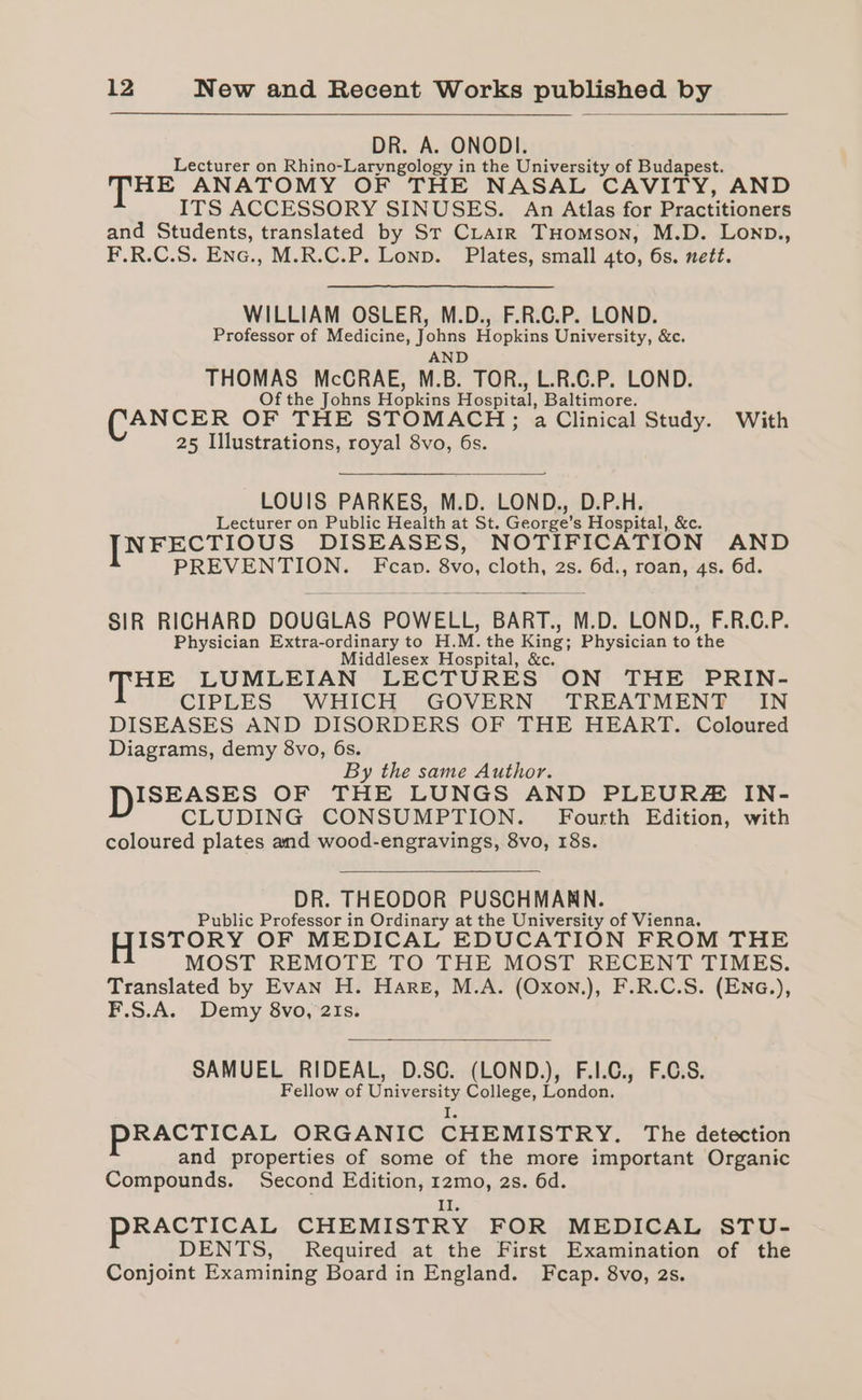 DR. A. ONODI. Lecturer on Rhino-Laryngology in the University of Budapest. THE ANATOMY OF THE NASAL CAVITY, AND ITS ACCESSORY SINUSES. An Atlas for Practitioners and Students, translated by Sr CLarrk THomson, M.D. Lonp., F.R.C.S. Enc., M.R.C.P. Lonp. Plates, small 4to, 6s. nett. WILLIAM OSLER, M.D., F.R.C.P. LOND. Professor of Medicine, Johns Hopkins University, &amp;c. AND Sia) McCRAE, M.B. TOR., L.R.C.P. LOND. f the Johns Hopkins Hospital, Baltimore. ANCER OF THE STOMACH; a Clinical Study. With 25 Illustrations, royal 8vo, 6s. LOUIS PARKES, M.D. LOND., D.P.H. Lecturer on Public Health at St. George's Hospital, &amp;c. [NFECTIOUS DISEASES, NOTIFICATION AND gt RE Fcap. 8v0, cloth, 2s. aa roan, 48. 6d. SIR RICHARD DOUGLAS POWELL, BART., M.D. LOND., F.R.C.P. Physician Extra-ordinary to H. M. the King; Physician to the Middlesex Hospital, &amp;c. THE LUMLEIAN LECTURES ON THE PRIN- CIPLES WHICH GOVERN TREATMENT IN DISEASES AND DISORDERS OF THE HEART. Coloured Diagrams, demy 8vo, 6s. By the same Author. ISEASES OF THE LUNGS AND PLEURZ IN- CLUDING CONSUMPTION. Fourth Edition, with coloured plates and wood-engravings, 8vo, 18s. DR. THEODOR PUSCHMARN. Public Professor in Ordinary at the University of Vienna. ISTORY OF MEDICAL EDUCATION FROM THE MOST REMOTE TO THE MOST RECENT TIMES. Translated by EvAN H. Hare, M.A. (Oxon.), F.R.C.S. (EnG.), F.S.A. Demy 8vo, 21s. SAMUEL RIDEAL, D.SC. (LOND.), F.I.C., F.C.S. Fellow of University College, London. i, PRACTICAL ORGANIC CHEMISTRY. The detection and properties of some of the more important Organic Compounds. Second Edition, 12mo, 2s. 6d. Is PRACTICAL CHEMISTRY FOR MEDICAL STU- DENTS, Required at the First Examination of the Conjoint Examining Board in England. Fcap. 8vo, 2s.