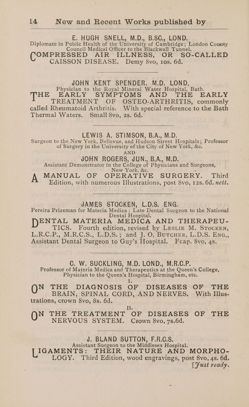E. HUGH SNELL, M.D., B.SC., LOND. Diplomate in Public Health of the University of Cambridge; London County Council Medical Officer to the Blackwall Tunnel. OMPRESSED AIR ILLNESS, OR SO-CALLED CAISSON DISEASE. Demy 8vo, ros. 6d. JOHN KENT SPENDER, M.D. LOND. Physician to the Royal Mineral Water Hospital, Bath. HE EARLY SYMPTOMS AND THE EARLY TREATMENT OF OSTEO-ARTHRITIS, commonly called Rheumatoid Arthritis. With special reference to the Bath Thermal Waters. Small 8vo, 2s. 6d. LEWIS A. STIMSON, B.A., M.D. Surgeon to the New York, Bellevue, and Hudson Street Hospitals; Professor of Surgery in the University of the City of New York, &amp;c. AND JOHN ROGERS, JUN., B.A., M.D. Assistant Demonstrator in the College of Physicians and Surgeons, New York, &amp; , MANUAL OF OPERATIVE SURGERY. Third Edition, with numerous Illustrations, post 8vo, 12s. 6d. nett. JAMES STOCKEN, L.D.S. ENG. Pereira Prizeman for Materia Medica; Late Dental Surgeon to the National Dental Hospital. ENTAL MATERIA MEDICA AND THERAPEU- TICS. Fourth edition, revised by LesLize M. STocKEnN, L:R-C.P., M.B.C.5:) 4D i523 lard. FOU Bercuer, L.D,S. ENG,, Assistant Dental Surgeon to Guy’s Hospital. Fcap. 8vo, 4s. C. W. SUCKLING, M.D. LOND., M.R.C.P. Professor of Materia Medica and Therapeutics at the Queen’s College, Physician to the Queen’s Salm Birmingham, etc. N THE DIAGNOSIS OF DISEASES OF THE BRAIN, SPINAL CORD, AND NERVES. With Illus- trations, crown 8vo, 8s. 6d. Il, N THE TREATMENT OF DISEASES OF THE NERVOUS SYSTEM. Crown 8vo, 7s.6d. J. BLAND SUTTON, F.R.C.S. Assistant Surgeon to the Middlesex Hospital. IGAMENTS: THEIR NATURE AND MORPHO- LOGY. Third Edition, wood engravings, post 8vo, 4s. 6d. [SFust ready.