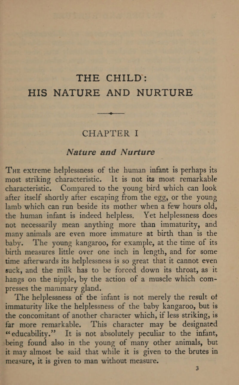 THE CHILD: HIS NATURE AND NURTURE CHAPTER I Nature and Nurture Tue extreme helplessness of the human infant is perhaps its most striking characteristic. It is not its most remarkable characteristic. Compared to the young bird which can look after itself shortly after escaping from the egg, or the young lamb which can run beside its mother when a few hours old, the human infant is indeed helpless, Yet helplessness does not necessarily mean anything more than immaturity, and many animals are even more immature at birth than is the baby. ‘The young kangaroo, for example, at the time of its birth measures little over one inch in length, and for some time afterwards its helplessness is so great that it cannot even suck, and the milk has to be forced down its throat, as it hangs on the nipple, by the action of a muscle which com- presses the mammary gland. The helplessness of the infant is not merely the result of immaturity like the helplessness of the baby kangaroo, but is the concomitant of another character which, if less striking, is far more remarkable. ‘This character may be designated “educability.”” It is not absolutely peculiar to the infant, being found also in the young of many other animals, but it may almost be said that while it is given to the brutes in measure, it is given to man without measure.