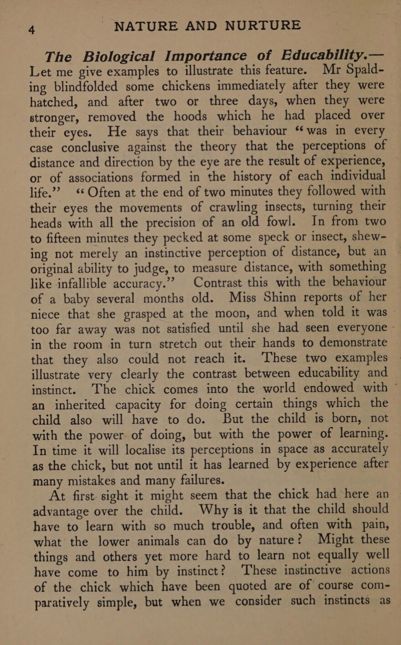 The Biological Importance of Educability.— Let me give examples to illustrate this feature. Mr Spald- ing blindfolded some chickens immediately after they were hatched, and after two or three days, when they were stronger, removed the hoods which he had placed over their eyes. He says that their behaviour ‘was in every case conclusive against the theory that the perceptions of distance and direction by the eye are the result of experience, or of associations formed in the history of each individual life.’ * Often at the end of two minutes they followed with their eyes the movements of crawling insects, turning their heads with all the precision of an old fowl. In from two to fifteen minutes they pecked at some speck or insect, shew- ing not merely an instinctive perception of distance, but an original ability to judge, to measure distance, with something like infallible accuracy.”” Contrast this with the behaviour of a baby several months old. Miss Shinn reports of her niece that she grasped at the moon, and when told it was — too far away was not satisfied until she had seen everyone - in the room in turn stretch out their hands to demonstrate that they also could not reach it. These two examples illustrate very clearly the contrast between educability and instinct. The chick comes into the world endowed with ° an inherited capacity for doing certain things which the child also will have to do. But the child is born, not with the power of doing, but with the power of learning. In time it will localise its perceptions in space as accurately as the chick, but not until it has learned by experience after many mistakes and many failures. At first. sight it might seem that the chick had here an advantage over the child. Why is it that the child should have to learn with so much trouble, and often with pain, what the lower animals can do by nature? Might these things and others yet more hard to learn not equally well have come to him by instinct? These instinctive actions of the chick which have been quoted are of course com- paratively simple, but when we consider such instincts as_