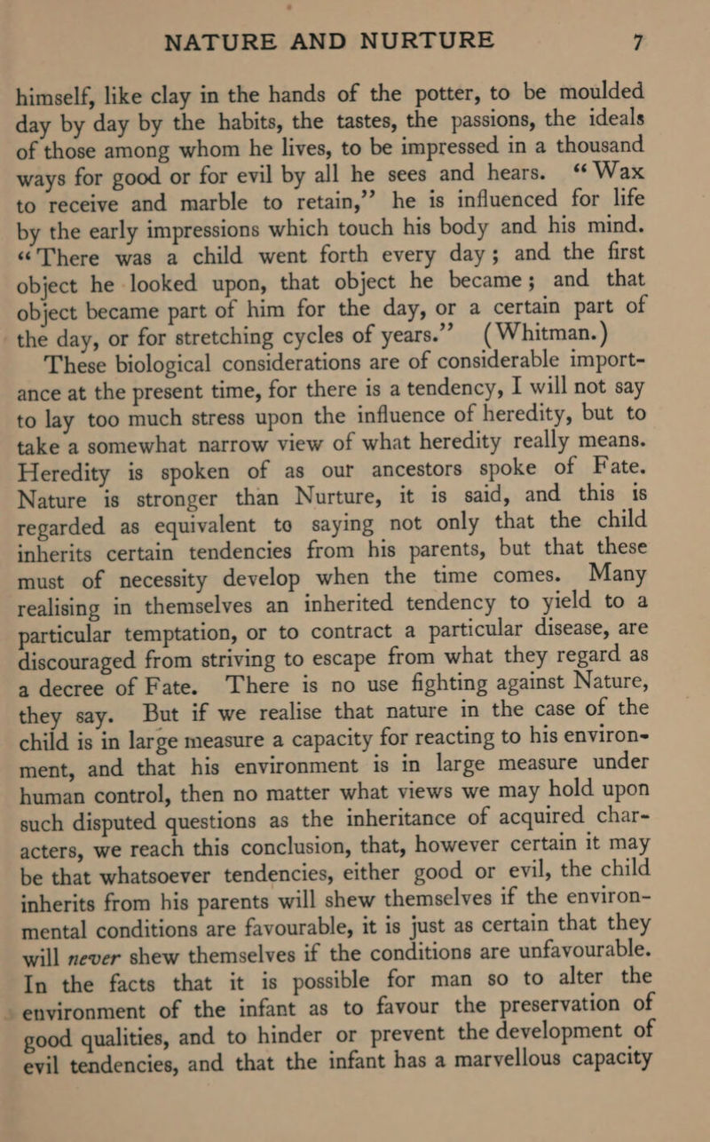 himself, like clay in the hands of the potter, to be moulded day by day by the habits, the tastes, the passions, the ideals of those among whom he lives, to be impressed in a thousand ways for good or for evil by all he sees and hears. ‘ Wax to receive and marble to retain,’’ he is influenced for life by the early impressions which touch his body and his mind. «There was a child went forth every day; and the first object he looked upon, that object he became ; and that object became part of him for the day, or a certain part of the day, or for stretching cycles of years.” ( Whitman. ) These biological considerations are of considerable import- ance at the present time, for there is a tendency, I will not say to lay too much stress upon the influence of heredity, but to take a somewhat narrow view of what heredity really means. Heredity is spoken of as our ancestors spoke of Fate. Nature is stronger than Nurture, it is said, and this ts regarded as equivalent to saying not only that the child inherits certain tendencies from his parents, but that these must of necessity develop when the time comes. Many realising in themselves an inherited tendency to yield to a particular temptation, or to contract a particular disease, are discouraged from striving to escape from what they regard as a decree of Fate. There is no use fighting against Nature, they say. But if we realise that nature in the case of the child is in large measure a capacity for reacting to his environ- ment, and that his environment is in large measure under human control, then no matter what views we may hold upon such disputed questions as the inheritance of acquired char- acters, we reach this conclusion, that, however certain it may be that whatsoever tendencies, either good or evil, the child inherits from his parents will shew themselves if the environ- mental conditions are favourable, it is just as certain that they will never shew themselves if the conditions are unfavourable. In the facts that it is possible for man so to alter the environment of the infant as to favour the preservation of good qualities, and to hinder or prevent the development of evil tendencies, and that the infant has a marvellous capacity