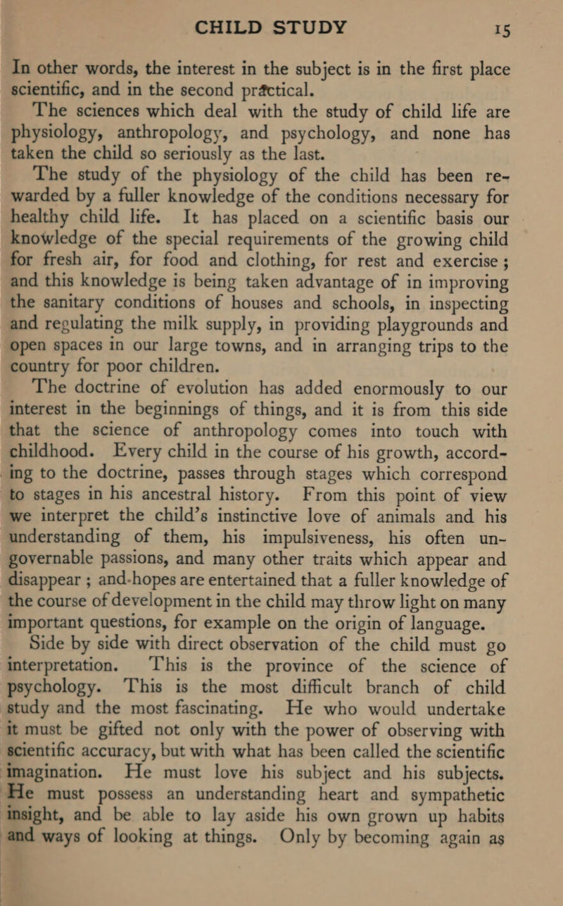 In other words, the interest in the subject is in the first place scientific, and in the second practical. The sciences which deal with the study of child life are physiology, anthropology, and psychology, and none has taken the child so seriously as the last. . The study of the physiology of the child has been re- warded by a fuller knowledge of the conditions necessary for healthy child life. It has placed on a scientific basis our © knowledge of the special requirements of the growing child for fresh air, for food and clothing, for rest and exercise ; and this knowledge is being taken advantage of in improving the sanitary conditions of houses and schools, in inspecting and regulating the milk supply, in providing playgrounds and open spaces in our large towns, and in arranging trips to the country for poor children. The doctrine of evolution has added enormously to our interest in the beginnings of things, and it is from this side that the science of anthropology comes into touch with childhood. Every child in the course of his growth, accord- ing to the doctrine, passes through stages which correspond to stages in his ancestral history. From this point of view we interpret the child’s instinctive love of animals and his understanding of them, his impulsiveness, his often un- governable passions, and many other traits which appear and disappear ; and-hopes are entertained that a fuller knowledge of the course of development in the child may throw light on many important questions, for example on the origin of language. Side by side with direct observation of the child must go interpretation. This is the province of the science of psychology. This is the most difficult branch of child study and the most fascinating. He who would undertake it must be gifted not only with the power of observing with ‘scientific accuracy, but with what has been called the scientific ‘imagination. He must love his subject and his subjects. ‘He must possess an understanding heart and sympathetic insight, and be able to lay aside his own grown up habits and ways of looking at things. Only by becoming again as |