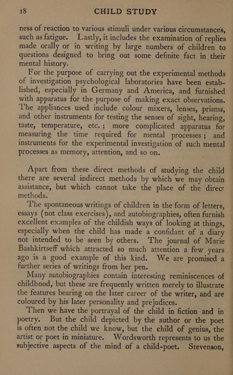 ness of reaction to various stimuli under various circumstances, such as fatigue. Lastly, it includes the examination of replies made orally or in writing by large numbers of children to questions designed to bring out some definite fact in their mental history. For the purpose of carrying out the experimental methods of investigation psychological laboratories have been estab- lished, especially in Germany and America, and furnished with apparatus for the purpose of making exact observations. The appliances used include colour mixers, lenses, prisms, and other instruments for testing the senses of sight, hearing, taste, temperature, etc.; more complicated apparatus for measuring the time required for mental processes; and instruments for the experimental investigation of such mental processes as memory, attention, and so on. Apart from these direct methods of studying the child there are several indirect methods by which we may obtain assistance, but which cannot take the place of the direct methods. The spontaneous writings of children in the form of letters, essays (not class exercises), and autobiographies, often furnish excellent examples of the childish ways of looking at things, especially when the child has made a confidant of a diary not intended to be seen by others. The journal of Marie Bashkirtseff which attracted so much attention a few years. ago is a good example of this kind. We are promised a further series of writings from her pen. Many autobiographies contain interesting reminiscences of childhood, but these are frequently written merely to illustrate the features bearing on the later career of the writer, and are coloured by his later personality and prejudices. Then we have the portrayal of the child in fiction and in poetry. But the child depicted by the author or the poet is often not the child we know, but the child of genius, the artist or poet in miniature. Wordsworth represents to us the subjective aspects of the mind of a child-poet. Stevenson,