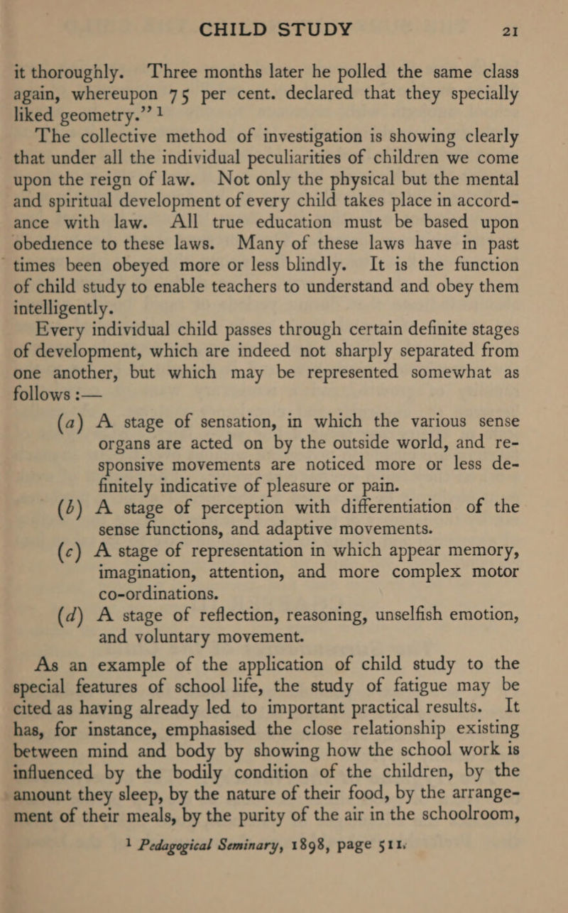 it thoroughly. Three months later he polled the same class again, whereupon 75 per cent. declared that they specially liked geometry.” } The collective method of investigation is showing clearly that under all the individual peculiarities of children we come upon the reign of law. Not only the physical but the mental and spiritual development of every child takes place in accord- ance with law. All true education must be based upon obedience to these laws. Many of these laws have in past “times been obeyed more or less blindly. It is the function of child study to enable teachers to understand and obey them intelligently. Every individual child passes through certain definite stages of development, which are indeed not sharply separated from one another, but which may be represented somewhat as follows :— (a2) A stage of sensation, in which the various sense organs are acted on by the outside world, and re- sponsive movements are noticed more or less de- finitely indicative of pleasure or pain. (4) A stage of perception with differentiation of the sense functions, and adaptive movements. (c) A stage of representation in which appear memory, imagination, attention, and more complex motor co-ordinations. (d) A stage of reflection, reasoning, unselfish emotion, and voluntary movement. As an example of the application of child study to the special features of school life, the study of fatigue may be cited as having already led to important practical results. It has, for instance, emphasised the close relationship existing between mind and body by showing how the school work is influenced by the bodily condition of the children, by the amount they sleep, by the nature of their food, by the arrange- ment of their meals, by the purity of the air in the schoolroom, 1 Pedagogical Seminary, 1898, page 511