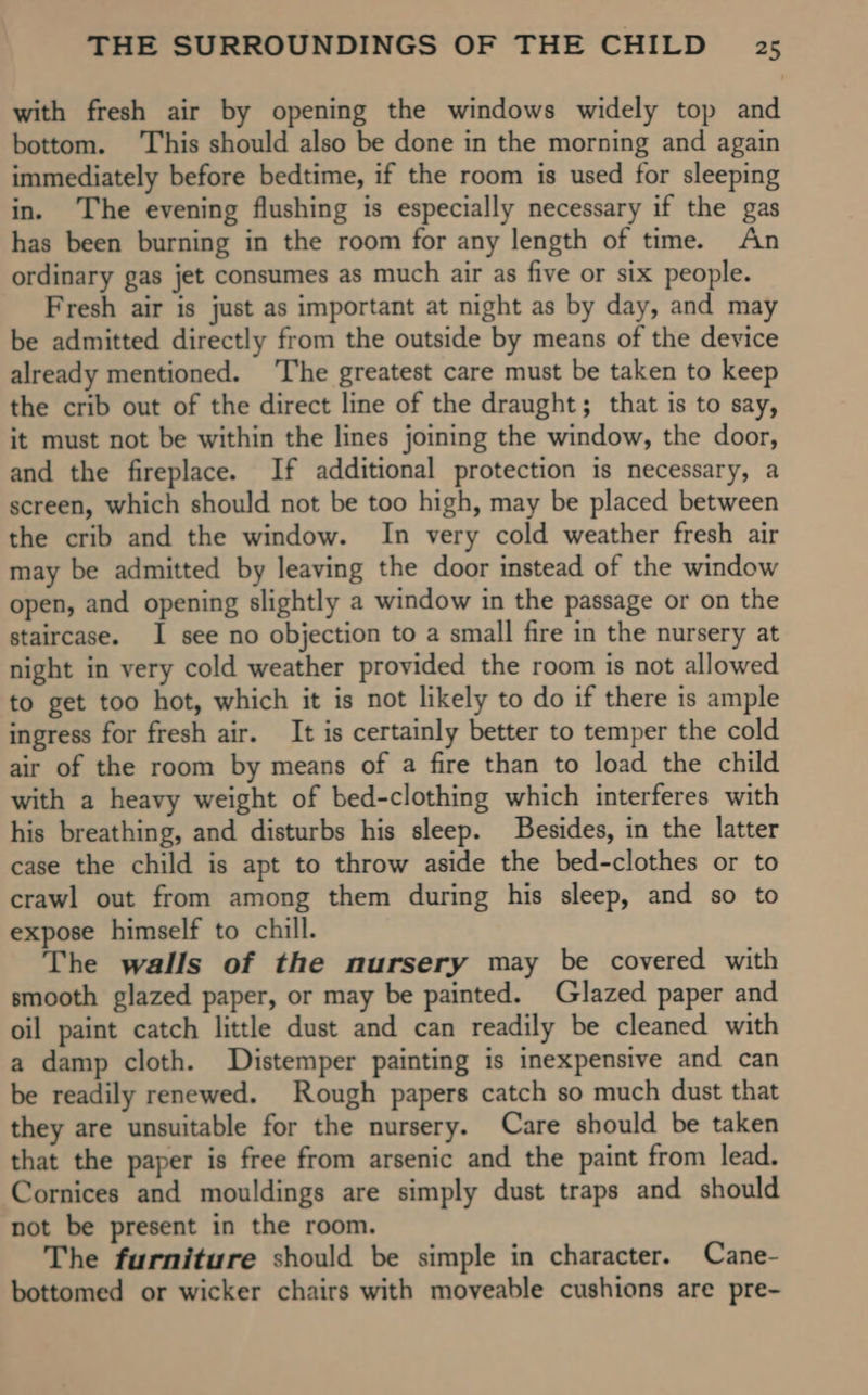 with fresh air by opening the windows widely top and bottom. This should also be done in the morning and again immediately before bedtime, if the room is used for sleeping in. The evening flushing is especially necessary if the gas has been burning in the room for any length of time. An ordinary gas jet consumes as much air as five or six people. Fresh air is just as important at night as by day, and may be admitted directly from the outside by means of the device already mentioned. The greatest care must be taken to keep the crib out of the direct line of the draught; that is to say, it must not be within the lines joining the window, the door, and the fireplace. If additional protection is necessary, a screen, which should not be too high, may be placed between the crib and the window. In very cold weather fresh air may be admitted by leaving the door instead of the window open, and opening slightly a window in the passage or on the staircase. I see no objection to a small fire in the nursery at night in very cold weather provided the room is not allowed to get too hot, which it is not likely to do if there is ample ingress for fresh air. It is certainly better to temper the cold air of the room by means of a fire than to load the child with a heavy weight of bed-clothing which interferes with his breathing, and disturbs his sleep. Besides, in the latter case the child is apt to throw aside the bed-clothes or to crawl out from among them during his sleep, and so to expose himself to chill. The walls of the nursery may be covered with smooth glazed paper, or may be painted. Glazed paper and oil paint catch little dust and can readily be cleaned with a damp cloth. Distemper painting is inexpensive and can be readily renewed. Rough papers catch so much dust that they are unsuitable for the nursery. Care should be taken that the paper is free from arsenic and the paint from lead. Cornices and mouldings are simply dust traps and should not be present in the room. The furniture should be simple in character. Cane- bottomed or wicker chairs with moveable cushions are pre-