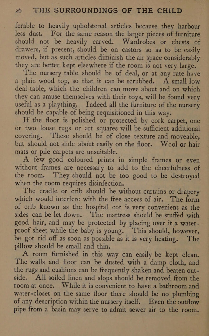 ferable to heavily upholstered articles because they harbour less dust. For the same reason the larger pieces of furniture should not be heavily carved. Wardrobes or chests of drawers, if present, should be on castors so as to be easily moved, but as such articles diminish the air space considerably they are better kept elsewhere if the room is not very large. The nursery table should be of deal, or at any rate have a plain wood top, so that it can be scrubbed. A small low deal table, which the children can move about and on which they can amuse themselves with their toys, will be found very useful as a plaything. Indeed all the furniture of the nursery should be capable of being requisitioned in this way. If the floor is polished or protected by cork carpet, one or two loose rugs or art squares will be sufficient additional covering. ‘I‘hese should be of close texture and moveable, but should not slide about easily on the floor. Wool or hair mats or pile carpets are unsuitable. “A few good coloured prints in simple frames or even without frames are necessary to add to the cheerfulness of the room. ‘They should not be too good to be destroyed when the room requires disinfection. The cradle or crib should be without curtains or drapery which would interfere with the free access of air. The form of crib known as the hospital cot is very convenient as the sides can be let down. ‘The mattress should be stuffed with good hair, and may be protected by placing over it a water- proof sheet while the baby is young. This should, however, be got rid off as soon as possible as it is very heating. The pillow should be small and thin. A room furnished in this way can easily be kept clean. The walls and floor can be dusted with a damp cloth, and the rugs and cushions can be frequently shaken and beaten out- side. All soiled linen and slops should be removed from the room at once. While it is convenient to have a bathroom and water-closet on the same floor there should be no plumbing of any description within the nursery itself. Even the outflow pipe from a basin may serve to admit sewer air to the room.