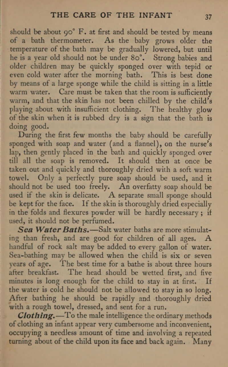 should be about go” F. at first and should be tested by means of a bath thermometer. As the baby grows older the temperature of the bath may be gradually lowered, but until he is a year old should not be under 80°. Strong babies and older children may be quickly sponged over with tepid or even cold water after the morning bath. This is best done by means of a large sponge while the child is sitting in a little warm water. Care must be taken that the room is sufficiently warm, and that the skin has not been chilled by the child’s playing about with insufficient clothing. The healthy glow of the skin when it is rubbed dry is a sign that the bath is doing good. During the first few months the baby should be carefully sponged with soap and water (and a flannel), on the nurse’s lap, then gently placed in the bath and quickly sponged over till all the soap is removed. It should then at once be taken out and quickly and thoroughly dried with a soft warm towel. Only a perfectly pure soap should be used, and it should not be used too freely. An overfatty soap should be used if the skin is delicate. A separate small sponge should be kept for the face. If the skin is thoroughly dried especially in the folds and flexures powder will be hardly necessary ; if used, it should not be perfumed. Sea Water Baths.—Salt water baths are more stimulat- ing than fresh, and are good for children of all ages. A handful of rock salt may be added to every gallon of water. Sea-bathing may be allowed when the child is six or seven years of age. ‘lhe best time for a bathe is about three hours after breakfast. [he head should be wetted first, and five minutes is long enough for the child to stay in at first. If the water is cold he should not be allowed to stay in so long. After bathing he should be rapidly and thoroughly dried with a rough towel, dressed, and sent for a run. Clothing. £To'the male intelligence the ordinary methods of clothing an infant appear very cumbersome and inconvenient, occupying a needless amount of time and involving a repeated turning about of the child upon its face and back again. . Many