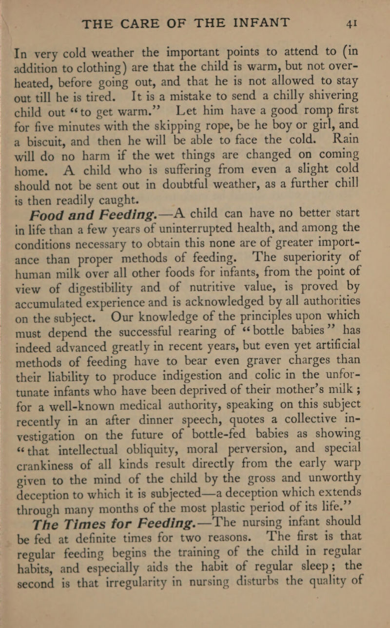 In very cold weather the important points to attend to (in addition to clothing) are that the child is warm, but not over- heated, before going out, and that he is not allowed to stay out till he is tired. It is a mistake to send a chilly shivering child out “to get warm.”? Let him have a good romp first for five minutes with the skipping rope, be he boy or girl, and a biscuit, and then he will be able to face the cold. Rain will do no harm if the wet things are changed on coming home. A child who is suffering from even a slight cold should not be sent out in doubtful weather, as a further chill is then readily caught. Food and Feeding.—A child can have no better start in life than a few years of uninterrupted health, and among the conditions necessary to obtain this none are of greater import- ance than proper methods of feeding. The superiority of human milk over all other foods for infants, from the point of view of digestibility and of nutritive value, is proved by accumulated experience and is acknowledged by all authorities on the subject. Our knowledge of the principles upon which must depend the successful rearing of ‘bottle babies 7 has indeed advanced greatly in recent years, but even yet artificial methods of feeding have to bear even graver charges than their liability to produce indigestion and colic in the unfor- tunate infants who have been deprived of their mother’s milk ; for a well-known medical authority, speaking on this subject recently in an after dinner speech, quotes a collective in- vestigation on the future of bottle-fed babies as showing “that intellectual obliquity, moral perversion, and special crankiness of all kinds result directly from the early warp given to the mind of the child by the gross and unworthy deception to which it is subjected—a deception which extends through many months of the most plastic period of its life.”’ The Times for Feeding.—The nursing infant should be fed at definite times for two reasons. The first is that regular feeding begins the training of the child in regular habits, and especially aids the habit of regular sleep; the second is that irregularity in nursing disturbs the quality of