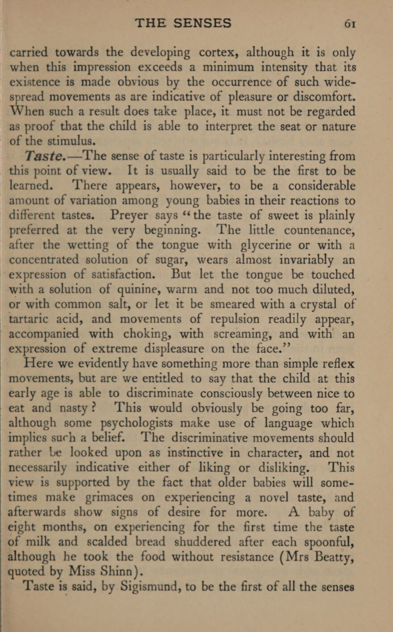 carried towards the developing cortex, although it is only when this impression exceeds a minimum intensity that its existence is made obvious by the occurrence of such wide- spread movements as are indicative of pleasure or discomfort. When such a result does take place, it must not be regarded as proof that the child is able to interpret the seat or nature _ of the stimulus. Taste.—The sense of taste is particularly interesting from this point of view. It is usually said to be the first to be learned. There appears, however, to be a considerable amount of variation among young babies in their reactions to different tastes. Preyer says ‘‘the taste of sweet is plainly preferred at the very beginning. ‘The little countenance, after the wetting of the tongue with glycerine or with a concentrated solution of sugar, wears almost invariably an expression of satisfaction. But let the tongue be touched with a solution of quinine, warm and not too much diluted, or with common salt, or let it be smeared with a crystal of tartaric acid, and movements of repulsion readily appear, -accompanied with choking, with screaming, and with an expression of extreme displeasure on the face.” Here we evidently have something more than simple reflex movements, but are we entitled to say that the child at this early age is able to discriminate consciously between nice to eat and nasty? ‘This would obviously be going too far, although some psychologists make use of language which implies such a belief. The discriminative movements should rather be looked upon as instinctive in character, and not necessarily indicative either of liking or disliking. This view is supported by the fact that older babies will some- times make grimaces on experiencing a novel taste, and afterwards show signs of desire for more. A baby of eight months, on experiencing for the first time the taste of milk and scalded bread shuddered after each spoonful, although he took the food without resistance (Mrs Beatty, quoted by Miss Shinn). Taste is said, by Sigismund, to be the first of all the senses