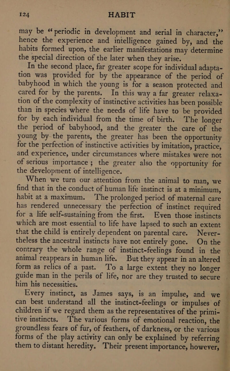 may be ‘periodic in development and serial in character,’ hence the experience and intelligence gained by, and the habits formed upon, the earlier manifestations may determine the special direction of the later when they arise. In the second place, far greater scope for individual adapta- tion was provided for by the appearance of the period of babyhood in which the young is for a season protected and cared for by the parents. In this way a far greater relaxa- tion of the complexity of instinctive activities has been possible than in species where the needs of life have to be provided for by each individual from the time of birth. The longer the period of babyhood, and the greater the care of the young bythe parents, the greater has been the opportunity for the perfection of instinctive activities by imitation, practice, and experience, under circumstances where mistakes were not of serious importance ; the greater also the opportunity for the development of intelligence. When we turn our attention from the animal to man, we find that in the conduct of human life instinct is at a minimum, habit at a maximum. The prolonged period of maternal care has rendered unnecessary the perfection of instinct required for a life self-sustaining from the first. Even those instincts which are most essential to life have lapsed to such an extent that the child is entirely dependent on parental care. Never- theless the ancestral instincts have not entirely gone. On the contrary the whole range of instinct-feelings found in the animal reappears in human life. But they appear in an altered form as relics of a past. To a large extent they no longer guide man in the perils of life, nor are they trusted to secure him his necessities. Every instinct, as James says, is an impulse, and we can best understand all the instinct-feelings or impulses of children if we regard them as the representatives of the primi- tive instincts. ‘The various forms of emotional reaction, the groundless fears of fur, of feathers, of darkness, or the various forms of the play activity can only be explained by referring them to distant heredity. Their present importance, however,