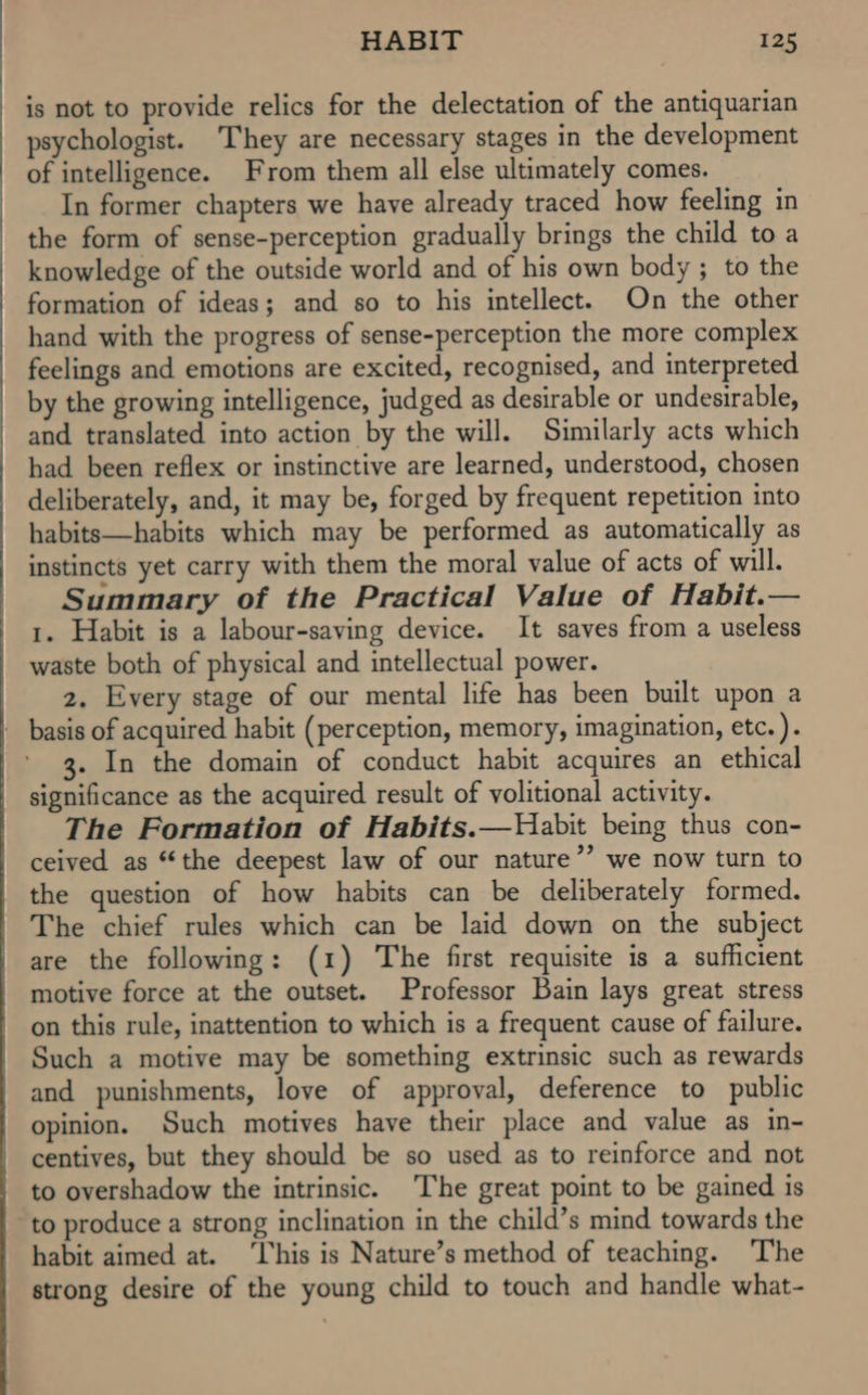 is not to provide relics for the delectation of the antiquarian psychologist. They are necessary stages in the development of intelligence. From them all else ultimately comes. In former chapters we have already traced how feeling in the form of sense-perception gradually brings the child toa knowledge of the outside world and of his own body ; to the formation of ideas; and so to his intellect. On the other hand with the progress of sense-perception the more complex feelings and emotions are excited, recognised, and interpreted by the growing intelligence, judged as desirable or undesirable, and translated into action by the will. Similarly acts which had been reflex or instinctive are learned, understood, chosen deliberately, and, it may be, forged by frequent repetition into habits—habits which may be performed as automatically as instincts yet carry with them the moral value of acts of will. Summary of the Practical Value of Habit.— 1. Habit is a labour-saving device. It saves from a useless waste both of physical and intellectual power. 2, Every stage of our mental life has been built upon a _ basis of acquired habit (perception, memory, imagination, etc. ). 3. In the domain of conduct habit acquires an ethical significance as the acquired result of volitional activity. The Formation of Habits.—Habit being thus con- ceived as “the deepest law of our nature’ we now turn to the question of how habits can be deliberately formed. The chief rules which can be laid down on the subject are the following: (1) The first requisite is a sufficient motive force at the outset. Professor Bain lays great stress on this rule, inattention to which is a frequent cause of failure. Such a motive may be something extrinsic such as rewards and punishments, love of approval, deference to public opinion. Such motives have their place and value as in- centives, but they should be so used as to reinforce and not to overshadow the intrinsic. The great point to be gained is to produce a strong inclination in the child’s mind towards the habit aimed at. ‘This is Nature’s method of teaching. ‘The strong desire of the young child to touch and handle what-