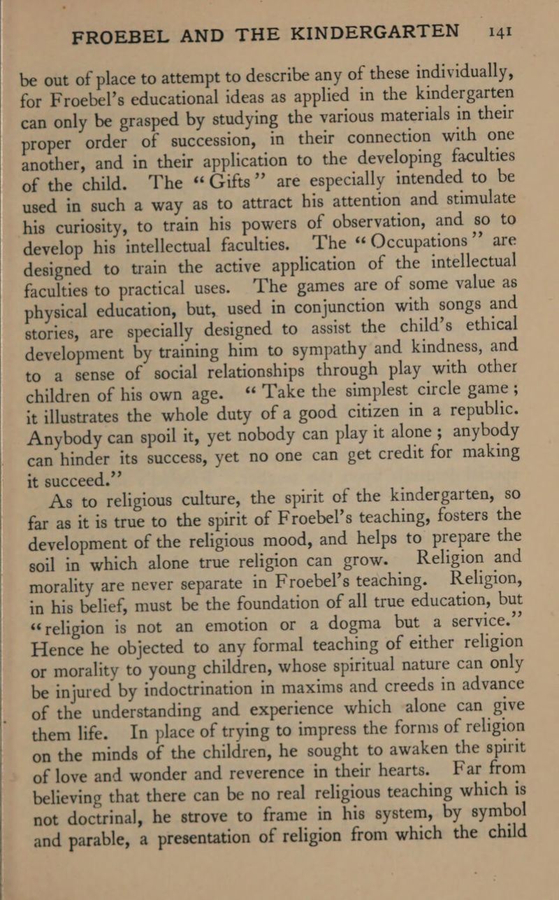 be out of place to attempt to describe any of these individually, for Froebel’s educational ideas as applied in the kindergarten can only be grasped by studying the various materials in their proper order of succession, in their connection with one another, and in their application to the developing faculties of the child. The “Gifts” are especially intended to be used in such a way as to attract his attention and stimulate his curiosity, to train his powers of observation, and so to develop his intellectual faculties. The “ Occupations” are designed to train the active application of the intellectual faculties to practical uses. ‘I'he games are of some value as physical education, but, used in conjunction with songs and stories, are specially designed to assist the child’s ethical development by training him to sympathy and kindness, and to a sense of social relationships through play with other children of his own age. ‘Take the simplest circle game; it illustrates the whole duty of a good citizen in a republic. Anybody can spoil it, yet nobody can play it alone ; anybody can hinder its success, yet no one can get credit for making it succeed.” As to religious culture, the spirit of the kindergarten, so far as it is true to the spirit of Froebel’s teaching, fosters the development of the religious mood, and helps to prepare the soil in which alone true religion can grow. Religion and morality are never separate in Froebel’s teaching. Religion, in his belief, must be the foundation of all true education, but “religion is not an emotion or a dogma but a service.” Hence he objected to any formal teaching of either religion or morality to young children, whose spiritual nature can only be injured by indoctrination in maxims and creeds in advance of the understanding and experience which alone can give them life. In place of trying to impress the forms of religion on the minds of the children, he sought to awaken the spirit of love and wonder and reverence in their hearts. Far from believing that there can be no real religious teaching which is not doctrinal, he strove to frame in his system, by symbol and parable, a presentation of religion from which the child