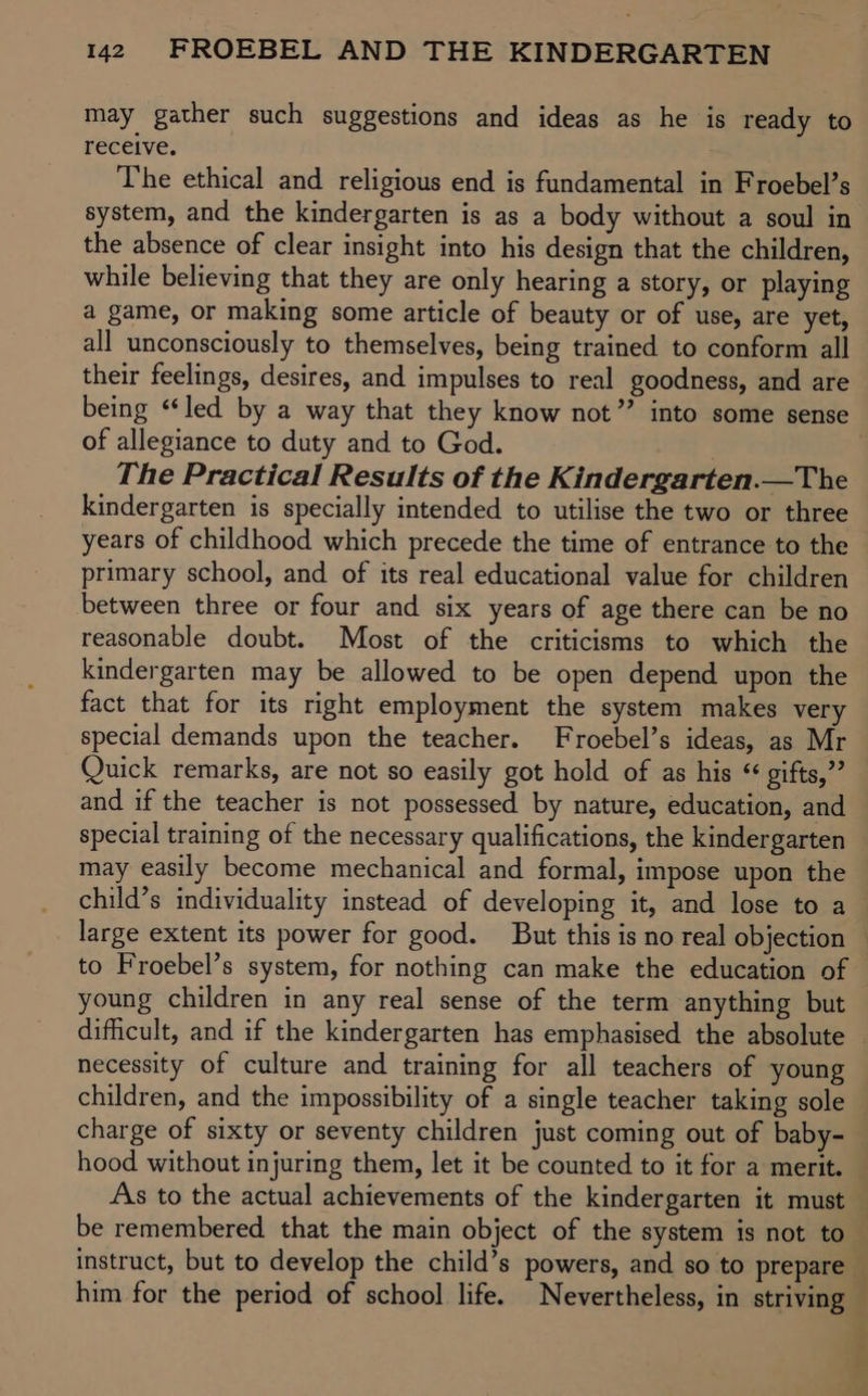 may gather such suggestions and ideas as he is ready to receive. The ethical and religious end is fundamental in Froebel’s system, and the kindergarten is as a body without a soul in the absence of clear insight into his design that the children, while believing that they are only hearing a story, or playing a game, or making some article of beauty or of use, are yet, all unconsciously to themselves, being trained to conform all their feelings, desires, and impulses to real goodness, and are being “led by a way that they know not” into some sense of allegiance to duty and to God. : The Practical Results of the Kindergarten.—The kindergarten is specially intended to utilise the two or three years of childhood which precede the time of entrance to the primary school, and of its real educational value for children between three or four and six years of age there can be no reasonable doubt. Most of the criticisms to which the kindergarten may be allowed to be open depend upon the fact that for its right employment the system makes very special demands upon the teacher. Froebel’s ideas, as Mr Quick remarks, are not so easily got hold of as his “ gifts,”’ and if the teacher is not possessed by nature, education, and special training of the necessary qualifications, the kindergarten may easily become mechanical and formal, impose upon the child’s individuality instead of developing it, and lose to a large extent its power for good. But this is no real objection — to Froebel’s system, for nothing can make the education of young children in any real sense of the term anything but difficult, and if the kindergarten has emphasised the absolute necessity of culture and training for all teachers of young children, and the impossibility of a single teacher taking sole charge of sixty or seventy children just coming out of baby- hood without injuring them, let it be counted to it for a merit. As to the actual achievements of the kindergarten it must be remembered that the main object of the system is not to instruct, but to develop the child’s powers, and so to prepare him for the period of school life. Nevertheless, in striving