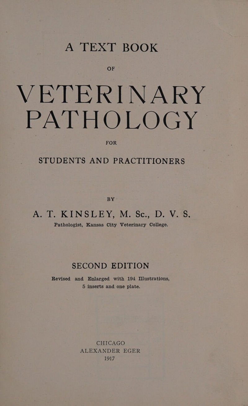 A TEXT BOOK OF VETERINARY PATHOLOGY STUDENTS AND PRACTITIONERS BY ASel KINSER YoM.Se.2D, Vis; Pathologist, Kansas City Veterinary College. SECOND EDITION Revised and Enlarged with 194 Illustrations, 5 inserts and one plate. CHICAGO ALEXANDER EGER 1917