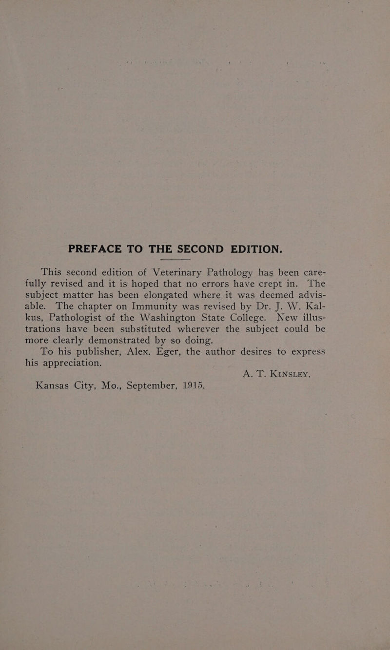 PREFACE TO THE SECOND EDITION. This second edition of Veterinary Pathology has been care- fully revised and it is hoped that no errors have crept in. The subject matter has been elongated where it was deemed advis- able. The chapter on Immunity was revised by Dr. J. W. Kal- kus, Pathologist of the Washington State College. New illus- trations have been substituted wherever the subject could be more clearly demonstrated by so doing. To his publisher, Alex. Eger, the author desires to express his appreciation. Axl SKUNSLEY: Kansas City, Mo., September, 1915.
