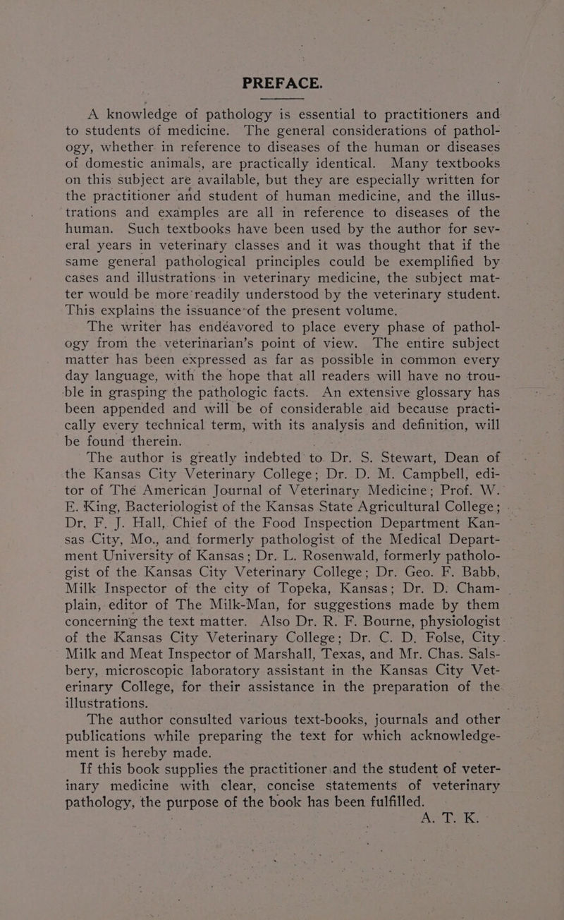 PREFACE. A knowledge of pathology is essential to practitioners and to students of medicine. The general considerations of pathol- ogy, whether. in reference to diseases of the human or diseases of domestic animals, are practically identical. Many textbooks on this subject are available, but they are especially written for the practitioner and student of human medicine, and the illus- trations and examples are all in reference to diseases of the human. Such textbooks have been used by the author for sev- eral years in veterinary classes and it was thought that if the same general pathological principles could be exemplified by cases and illustrations in veterinary medicine, the subject mat- ter would be more’readily understood by the veterinary student. This explains the issuance’of the present volume. The writer has endéavored to place every phase of pathol- ogy from the véterinarian’s point of view. The entire subject matter has been expressed as far as possible in common every day language, with the hope that all readers will have no trou- ble in grasping the pathologic facts. An extensive glossary has been appended and will be of considerable aid because practi- cally every technical term, with its analysis and definition, will be found therein. the Kansas City Veterinary College; Dr. D. M. Campbell; edi- tor of The American Journal of Veterinary Medicine; Prof. W. E. King, Bacteriologist of the Kansas State Agricultural College; Dr. F. J. Hall, Chief of the Food Inspection Department Kan- sas City, Mo., and formerly pathologist of the Medical Depart- ment University of Kansas; Dr. L. Rosenwald, formerly patholo- gist of the Kansas City Veterinary College; Dr. Geo. F. Babb, Milk Inspector of the city of Topeka, Kansas; Dr. D: Cham- | plain, editor of The Milk-Man, for suggestions made by them concerning the text matter. Also Dr. R. F. Bourne, physiologist | of the Kansas City Veterinary College; Dr. C. D. Folse, City. Milk and Meat Inspector of Marshall, Texas, and Mr. Chas. Sals- bery, microscopic laboratory assistant in the Kansas City Vet- erinary College, for their assistance in the preparation of the. illustrations. The author consulted various text-books, journals and other publications while preparing the text for nav ST ee ment is hereby made. If this book supplies the practitioner. and the student of veter- inary medicine with clear, concise statements of veterinary pathology, the ares: of the book has been fulfilled. yas ee SS