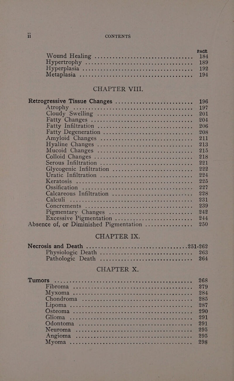 PAGE Wound chlealing tec yn veh ver aet ts talc 4 ce eee 184 Tey pertropliye sss. % uric hace totem tn ete oe nee eee 189 Ha perplasial 206 iia, cuenta ry eke treet 192 Metaplasiat i. ete soe see Pees ae ne eee 194 CHAPTER Vat: Retrogressive Tissue Changés ...........0000cdeecsscos See Atrophiyinie dt Gab ot ten hoe ep ete eae LOT Cloudy sSwellin oss toi: Aosta NAcien ner ne tans rs een gee 201 Patty: Changes? Myc ri suc se Lee ik tee ee ee 204 BattyIiiliration Vict, #8 acess tc ee eRe eee 206 Patuy Degeneration j5..2i.2e sae eee te. eee ee ee 208 Amylon \Chanses suas ase eee ee een ens 211 Hyaline aChanges 80 bra te. re sae sane nee 213 Mucout:Chanveés~ oie wesiry 1 qr tics ae ne ere 215 (ColloidsChan ps7 i antlce teas 2a > ae ee eee 218 merous Anfltrations,:...iah ome ta oe ee ee eee 221 Glycogenic<Infiltration | 33.4.4). es eee eee ee 222 Uratio. Infiltration o.eiccc. sue eo eee 224 Weralosisncs, <<, ove otek tan een eee: 225 Ossiication: |. .25). en. oe eae cle Oo eee eee 227 Caleareous Infiltration ‘ance.cese ee eee 228 Caleta eral sapere ere ead an ed ee 231 Corcrementsaiivoc..ne. 2 one eee ee ee 239 Piementary: Changes S50. .5 urn cdetae taienaes saneio 242 Excessive Piomentagons, ace cnet corte ee ee ee 244 Absence of, or Diminished: Pigmentation 25)... see 250 CHAPTER ix: Necrosis-and ‘Dedthsiis. 7c, 350 hes cose eae he ee NP Acar 251-262 PHyStolopicijeatly cate aus eter couse vreeeie eeemee 263 Pathologie Death’ eirctic wens cas etree tee Ronee 264 GHAR LE RCS: TREMOLS ea ao ach alter ht we ane ean hee ce . 268 PYDrOmia sae ees he eet ce eh SE eee eee 279 Myxonia 7st sit aoa, Seine ea eee 284 Chondroniate soe coche hemes nie ener aie 285 LApoma ireg ag oF aa rice ya aiae eee nee eaten ect tae nen 287 Ostecnady cos ene chan Wek ie ee 290 Gliomnas See te eee ee acta ac ere, 291 Ordon toma sa ciicaxciere yeh oo eortee aia c eras een ena 291 Ieetenamne: be Wahs cate hee meanenchig sae ee alae nes ace ae en 295 A TOIT A. + as. Beare lae es Adee! Aeale heal pet ae Rs ec ea 295 Myoma oss sic atv shorty hn ete eee ey ee 298