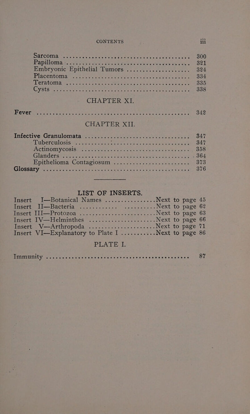 ALCO ater ICN Re we eer eet ote leer NE od rahe My aL 300 TADUAGIION er ere gear Ws Ae Fore phe rene Dink ahah es TR 321 Pimpryonicrt pithelrat“itwmors’.; <. ee co. feet ele. 324 PLACENt Oman she eee er OREO IS On Gre rele Pe at) oe ee 334 SRELALOIId Fae ties aes Ee time ke eae 335 OU gee el sea err Mi cog ee neg eg oe 338 CHAPTER<X |. LGV Cheer, a ee oer en pith, ape ce Germ een ay een, AM 342 CHAPTER: XII. isifectivey Granulomiatawe. tue... seein rao ewes Hoke &amp; 347 buberculostsis tia vce An tie Or ie RERATEA OL Pe P TES 347 PACU ONIVICOSIS a aA ai Leen eae ag nae HS Sey Rabie pls 358 CHAU CEES EPO any tts ihicuiiw 3 ithe oes wee eae al Ce 364 Bpitie WOniae © ONL AS FOS Uiitus ae sity fo sig ety oko 373 PTLOSSAL ar ta oa EEN oe nray ghee ee iiety bee ere eee eee 376 LIST OF INSERTS. Insert: “1—Botanical. Names’... 6 400 oc. es oes Next to page 45 far elitae bl ACLEL IDS ets torts eee ashe epsae eye. o. Next to page 62 Paceute) ll —— Proto 7 Ghar ce one, ede se NEXt tO page-63 Parser ttl — Lelio inithes oot) nuoe crete acre Sens fy os Next to page 66 GCE Va ATEN LODO aay ou sts etathents font soe ap ecaae ov» Next to page 71 Insert VI—Explanatory to Plate I ........... Next to page 86 PsA: Immunity esoeveeveveeveeveeve epee eee Beeeeevee © ee @ @eeeeeeevs eevee 8 @ 87