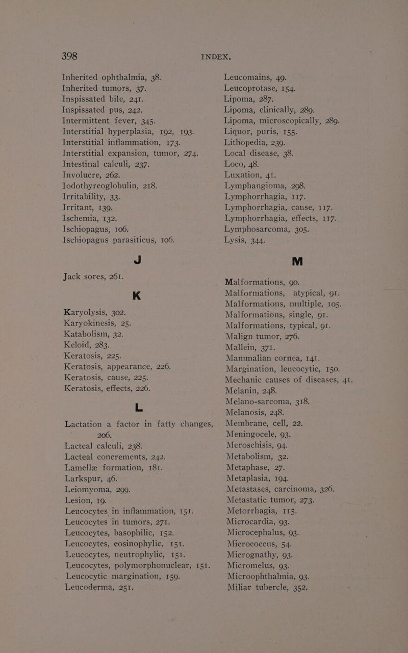Inherited ophthalmia, 38. Inherited tumors, 37. Inspissated bile, 241. Inspissated pus, 242. Intermittent fever, 345. Interstitial hyperplasia, 192, 103. Interstitial inflammation, 173. Interstitial expansion, tumor, 274. Intestinal calculi, 237. Involucre, 262. Iodothyreoglobulin, 218. Irritability, 33. Irritant, 139. Ischemia, 132, Ischiopagus, 1006. Ischiopagus parasiticus, 100. J Jack sores, 261. K Karyolysis, 302. Karyokinesis, 25. Katabolism, 32. Keloid, 283. Keratosis, 225. Keratosis, appearance, 2206. Keratosis, cause, 225. Keratosis, effects, 226. L 200. Lacteal calculi, 238. Lacteal concrements, 242. Lamelle formation, I81. Larkspur, 46. | Leiomyoma, 299. Lesion, 19. Leucocytes in inflammation, 151. Leucocytes in tumors, 271. Leucocytes, basophilic, 152. Leucocytes, eosinophylic, 151. Leucocytes, neutrophylic, i51. Leucocytes, polymorphonuclear, 151. Leucocytic margination, 159. Leucoderma, 251. Leucomains, 49. Leucoprotase, 154. Lsponaaeon Lipoma, clinically, 280. Lipoma, microscopically, 289. Liquor, puris, 155. Lithopedia, 230. Local disease, 38. Loco, 48. Luxation, 4. Lymphangioma, 208. Lymphorrhagia, 117. Lymphorrhagia, cause, I17. Lymphorrhagia, effects, 117. Lymphosarcoma, 305. Lysis, 344. Malformations, go. Malformations, atypical, or. Malformations, multiple, 105. Malformations, single, 91. Malformations, typical, o1. Malign tumor, 276. Mallein, 371. Mammalian cornea, 141. Margination, leucocytic, 150. Mechanic causes of diseases, 41. Melanin, 248. Melano-sarcoma, 318. Melanosis, 248. Membrane, cell, 22. Meningocele, 93. Meroschisis, 94. Metabolism, 32. Metaphase, 27. Metaplasia, 194. Metastases, carcinoma, 320. Metastatic tumor, 273. Metorrhagia, 115. Microcardia, 93. Microcephalus, 93. Micrococcus, 54. Micrognathy, 93. Micromelus, 93. Microophthalmia, 93. Miliar tubercle, 352,