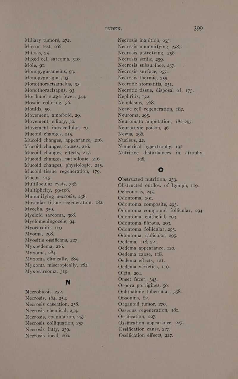 Mirror test, 266. Mitosis, 25. Mixed cell sarcoma, 310. Mole, ot. Monopygusamelus, 93. Monopygusapus, 93. Monothoracisamelus, 93. Monothoracisapus, 93. Moribund stage fever, 344. Mosaic coloring, 36. Moulds, 50. Movement, amceboid, 20. Movement, ciliary, 30. Movement, intracellular, 29. Mucoid changes, 215. ‘“Mucoid changes, causes, 216. Mucoid changes, effects, 217. Mucoid changes, pathologic, 216. Mucoid tissue regeneration, 179. Mucus, 215. Multilocular cysts, 338. Multiplicity, 99-108. Mummifying necrosis, 258. Mycelia, 350. Myeloid sarcoma, 308. Myelomeningocele, 94. “Myocarditis, 109. Myoma, 208. Myositis ossificans, 227. Myxoedema, 216. Myxoma, 284. Myxoma clinically, 285. Myxoma miscropically, 284. Myxosarcoma, 319. N Necrobiosis, 252. Necrosis, 164, 254. Necrosis caseation, 258. Necrosis chemical, 254. Necrosis, coagulation, 257. Necrosis colliquation, 257. Necrosis fatty, 259. Necrosis focal, 260. Necrosis mummifying, 258. - Necrosis putrefying, 258. Necrosis senile, 259. Necrosis subsurface, 257. Necrosis surface, 257. Necrosis thermic, 255. Necrotic stomatitis, 251. Necrotic tissue, disposal of, 175. Nephritis, 172. Neoplasms, 268. Nerve cell regeneration, 182. Neuroma, 2095. Neuromata amputation, 182-295. Neurotoxic poison, 46. Nevus, 2006. Nucleus, 22. Numerical hypertrophy, 1092. Nutritive disturbances in atrophy, 108. ¢ Obstructed nutrition, 253. Obstructed outflow of Lymph, 1109. Ochronosis, 245. Odontoma, 201. Odontoma composite, 295. Odontoma compound follicular, 294. Odontoma, epithelial, 293. Odontoma fibrous, 293. Odontoma follicular, 293. Odontoma, radicular, 295. Oedema, 118, 221. Oedema appearance, 120. Oedema cause, 118. Oedema effects, 121. Oedema varieties, I19. Olein, 204. Onset fever, 343. Ospora porrigines, 50. Ophthalmic tubercular, 358. Opsonins, 82. Organoid tumor, 270. Osseous regeneration, 180. Ossification, 227. Ossification appearance, 227. Ossification cause, 227. Ossification effects, 227.